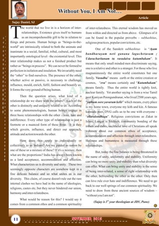 of inter-relatedness. This eternal wisdom has moved us
from within and directed us from above. Glimpses of it
can be found in the popular proverbs – subhashitas,
religiouspractices,popularconvictions,etc.
One of the Sanskrit subhashitas is “Ayam
bandhurayam neti ganana laguchetasam ;
Udaracharitanam tu vasudaiva kutumbakam”. It
means that only small minded men discriminate saying,
one is a relative and other is a stranger. For those who live
magnanimously the entire world constitutes but one
family. 'Vasudha” means earth or the entire creation or
cosmos, “eva” means certainly and “Kutumbakam”
means family. Thus the entire world is tightly knit,
nuclear family. Yet another saying is from a wise Tamil
poet Kaniyan Poongundranar, who lived 2500 years ago,
“yathum oore yavarum kelir” which means, every place
is my home town, everyone my kith and kin. A famous
kannada poet, DVG calls us to be one with everyone -
“ellaralondhagu”. Religious convictions as Zakat in
Islam, Langar is Sikhism, community bonding of the
tribals and dalits, sacrificial love of Christians all speak
volumes about our common ethos of acceptance,
accommodation and affection through inter-relatedness.
Holiness and humanness is measured through these
relationships.
But, today the fine balance is being threatened in
the name of unity, uniformity and stability. Uniformity
can bring no more unity and stability than what diversity
can offer. What can bring unity and stability is the sense
of being inter-related, a sense of right relationship with
the other, befriending the other as the other. Only then
can love rule over hate and indifference. We need to go
back to our well springs of our common spirituality. We
need to draw from these ancient sources of wisdom –
“withoutyouIamnot”.
rd
(Sujay is3 year theologian at JDV, Pune)
he world that we live in is a horizon of inter-
relationships. Existence gives itself to humans
Tas an incomprehensible gift to be in relation to
things and persons. Human beings as “beings-in-the-
world” are intrinsically related to both the animate and
inanimate in a social, familial, tribal, cultural, and most
importantly ontological level –the existential level. This
inter relationship makes us not a finished product but
rather as “beings in process”. We can never be formed to
perfection in isolation and insulation.We invariably need
the “other” to find ourselves. The presence of the other,
whether active or passive, is necessary to challenge,
influence, mould, enrich, fulfil, fashion and beautify us.
Itforms theveryground of beinghuman.
Then the question arises, what kind of a
relationship do we share with the others? Each of the
other is distinctly and uniquely related to us. According
to some phenomenologists, human beings engage in
three basic relationships with the other – love, hate and
indifference. Every other type of relationship is just a
footnote or a nuanced form of these three. It is they
which govern, influence, and direct our approach,
attitudeandactiontowards theother.
How does this apply to individually or
collectively to us Indians? Are we guided as nation by
one of these or a mixture of these? If it's a mixture, then
what are the proportions? India has always been known
as a land acceptance, accommodation and affection.
What characterizes us is diversity and unity. These two
seemingly opposite characters are somehow kept in a
fine delicate balance and so what unites us is our
diversity. This claim, of course doesn't rule out the rare
internal clashes we have had in the name of ideologies,
religions, castes etc, but they never hindered our union,
harmonyandinter-relatedness.
What would be reason for this? I would say it
comes from a common ethos and a common spirituality
11 NOVEMBER 2015NOVEMBER 2015
Without You, I Am Not…Without You, I Am Not…
Sujay Daniel, SJ
Article
 