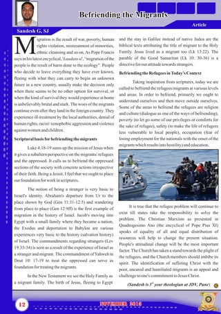 and the stay in Galilee instead of native Judea are the
biblical texts attributing the title of migrant to the Holy
Family. Jesus lived as a migrant too (Lk 13:22). The
parable of the Good Samaritan (Lk 10: 30-36) is a
directivefor our attitudetowardsstrangers.
BefriendingtheRefugeesinToday's Context
Taking inspiration from scriptures, today we are
called to befriend the refugees/migrants at various levels
and areas. In order to befriend, primarily we ought to
understand ourselves and then move outside ourselves.
Some of the areas to befriend the refugees are religion
and culture (dialogue as one of the ways of befriending),
poverty (to let go some of our privileges or comforts for
the sake of refugee), safety (to make the life of refugees
less vulnerable to local people), occupation (fear of
losing employment for the nationals with the onset of the
migrantswhichresultsintohostility)andeducation.
It is true that the refugee problem will continue to
exist till states take the responsibility to solve the
problem. The Christian Marxism as presented in
Quadrogesimo Ano (the encyclical of Pope Pius XI)
speaks of equality of all and equal distribution of
resources will help to change the present situation.
People's attitudinal change will be the most important
factor.The Church has taken a stand towards the plight of
the refugees, and the Church members should imbibe its
spirit. The identification of suffering Christ with the
poor, uncared and humiliated migrants is an appeal and
challengetoone's commitmenttoJesus Christ.
rd
(Sandesh is3 year theologian at JDV, Pune)
igration is the result of war, poverty, human
rights violation, mistreatment of minorities,
Methnic cleansing and so on. As Pope Francis
says in his latest encyclical, 'Laudato si', “migration of the
people is the result of harm done to the ecology”. People
who decide to leave everything they have ever known,
fleeing with what they can carry to begin an unknown
future in a new country, usually make the decision only
when there seems to be no other option for survival, or
when the kind of survival they would experience at home
is unbelievably brutal and stark.The woes of the migrants
continue even after they land in the foreign country. They
experience ill-treatment by the local authorities, denial of
human rights, racist/ xenophobic aggression and violence
againstwomenandchildren.
Scripturalbasis forbefriendingthemigrants
Luke 4:18-19 sums up the mission of Jesus when
it gives a subaltern perspective on the migrants/ refugees
and the oppressed. It calls us to befriend the oppressed
sections of the society with concrete actions irrespective
of their faith. Being a Jesuit, I feel that we ought to place
ourfoundationfor work inscriptures.
The notion of being a stranger is very basic to
Israel's identity. Abraham's departure from Ur to the
place shown by God (Gen 11:31-12:5) and wandering
from place to place (Gen 12:9ff) is the first example of
migration in the history of Israel. Jacob's moving into
Egypt with a small family where they became a nation,
the Exodus and deportation to Babylon are various
experiences very basic to the history (salvation history)
of Israel. The commandments regarding strangers (Lev
19:33-34) is seen as a result of the experience of Israel as
a stranger and migrant. The commandment of Yahweh in
Deut 10: 17-19 to treat the oppressed can serve as
foundationfortreatingthemigrants.
In the New Testament we see the Holy Family as
a migrant family. The birth of Jesus, fleeing to Egypt
12 NOVEMBER 2015NOVEMBER 2015
Befriending the MigrantsBefriending the Migrants
Sandesh G, SJ
Article
 