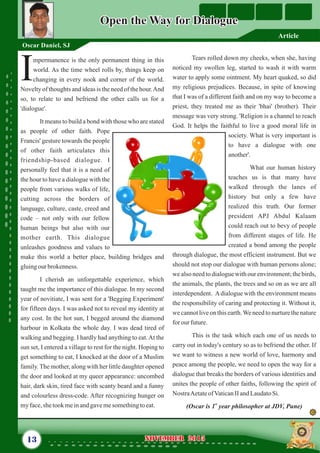 Tears rolled down my cheeks, when she, having
noticed my swollen leg, started to wash it with warm
water to apply some ointment. My heart quaked, so did
my religious prejudices. Because, in spite of knowing
that I was of a different faith and on my way to become a
priest, they treated me as their 'bhai' (brother). Their
message was very strong. 'Religion is a channel to reach
God. It helps the faithful to live a good moral life in
society. What is very important is
to have a dialogue with one
another'.
What our human history
teaches us is that many have
walked through the lanes of
history but only a few have
realized this truth. Our former
president APJ Abdul Kalaam
could reach out to bevy of people
from different stages of life. He
created a bond among the people
through dialogue, the most efficient instrument. But we
should not stop our dialogue with human persons alone;
we also need to dialogue with our environment; the birds,
the animals, the plants, the trees and so on as we are all
interdependent. Adialogue with the environment means
the responsibility of caring and protecting it. Without it,
we cannot live on this earth.We need to nurture the nature
forourfuture.
This is the task which each one of us needs to
carry out in today's century so as to befriend the other. If
we want to witness a new world of love, harmony and
peace among the people, we need to open the way for a
dialogue that breaks the borders of various identities and
unites the people of other faiths, following the spirit of
NostraAetateofVaticanIIandLaudatoSi.
st
(Oscar is 1 year philosopher at JDV, Pune)
mpermanence is the only permanent thing in this
world. As the time wheel rolls by, things keep on
Ichanging in every nook and corner of the world.
Novelty of thoughts and ideas is the need of the hour.And
so, to relate to and befriend the other calls us for a
'dialogue'.
It means to build a bond with those who are stated
as people of other faith. Pope
Francis' gesture towards the people
of other faith articulates this
friendship-based dialogue. I
personally feel that it is a need of
the hour to have a dialogue with the
people from various walks of life,
cutting across the borders of
language, culture, caste, creed and
code – not only with our fellow
human beings but also with our
mother earth. This dialogue
unleashes goodness and values to
make this world a better place, building bridges and
gluingourbrokenness.
I cherish an unforgettable experience, which
taught me the importance of this dialogue. In my second
year of novitiate, I was sent for a 'Begging Experiment'
for fifteen days. I was asked not to reveal my identity at
any cost. In the hot sun, I begged around the diamond
harbour in Kolkata the whole day. I was dead tired of
walking and begging. I hardly had anything to eat.At the
sun set, I entered a village to rest for the night. Hoping to
get something to eat, I knocked at the door of a Muslim
family. The mother, along with her little daughter opened
the door and looked at my queer appearance: uncombed
hair, dark skin, tired face with scanty beard and a funny
and colourless dress-code. After recognizing hunger on
myface,she tookmeinandgavemesomethingtoeat.
13 NOVEMBER 2015NOVEMBER 2015
Open the Way for DialogueOpen the Way for Dialogue
Oscar Daniel, SJ
Article
 