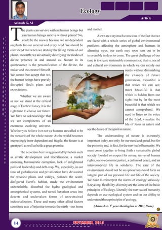 andmother.
As we are very much conscious of the fact that we
are faced with a whole series of global environmental
problems affecting the atmosphere and humans in
alarming ways; our earth may soon turn out to be
irreversible in days to come. The great challenge of our
time is to create sustainable communities; that is, social
and cultural environments in which we can satisfy our
needs without diminishing
the chances of future
generations. Beautiful is
that which we can see;
more beautiful is that
which is hidden from our
sight; but by far the most
beautiful is that which we
cannot comprehend. We
need to listen to the voice
of the Lord, visualize the
life of Jesus in nature and
seethedanceof thespiritinnature.
The understanding of nature is extremely
important today, not only for our need and greed, but for
the posterity and, in fact, for the survival of humanity.We
must come together to bring forth a sustainable global
society founded on respect for nature, universal human
rights, socio-economic justice, a culture of peace, and an
interconnected life in solidarity. The care of the
environment should not be an option but should form an
integral part of our personal life and life of the society.
We have to reinterpret the norms of ecology seriously.
Recycling, flexibility, diversity are the some of the basic
principles of Ecology. Literally the survival of humanity
depends on our ecological system and on our ability to
understandtheseprinciplesofecology.
st
(Avinash is 1 year theologian at JDV, Pune)
he plants can survive without human beings but
can human beings survive without plants? No,
Tcould be the answer because we are dependent
on plants for our survival and every need. We should be
convinced that when we destroy the living forms of our
planet, the earth; we are actually destroying the modes of
divine presence in and around us. Nature in its
quintessence is the personification of the divine, the
maker and the creator Himself.
We cannot but accept that we,
the human beings have gravely
disrupted God's plans and
expectations.
Whether we are aware
or not we stand at the critical
stage of Earth's History. It is the
right time to choose our future.
We have to acknowledge that
we are components of an
enormous evolving universe.
Whether you believe it or not we humans are called to be
the stewards of the whole nature. As the world becomes
increasingly inter-dependent and fragile, the future is at
greatperilas wellasholds agreatpromise.
The eco-crisis here is aggravated by factors such
as erratic development and liberalization, a market
economy, bureaucratic corruption, lack of enlightened
political leadership and debt-trap. We, especially, in our
time of globalization and privatization have devastated
the wooded plains and valleys, polluted the water,
disfigured Earth's habitat, made the environment
unbreathable, disturbed the hydro geological and
atmospherical systems, and turned luxuriant areas into
deserts and undertaken forms of unrestrained
industrialization. These and many other allied factors
constitute acts of injustice towards the earth - our home
14 NOVEMBER 2015NOVEMBER 2015
EcologyEcology
Avinash G, SJ
Article
 
