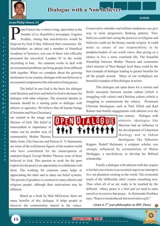 Conservative attitudes and militant tendencies can give
way to more progressive thinking patterns. Non-
believers could start seeing the positives in religions and
believers could see the beauty outside religion. It could
make us aware of our responsibility to be
prophets/models of our world views, thus giving us a
chance to live a more examined life. The beautiful
friendship between Mother Theresa and communist
chief minister of West Bengal Jyoti Basu could be the
best example of dialogue leading to greater benefits for
all the people around. Many of our workplaces are
beautifulexamplesofthisdialogueinaction.
This dialogue can open doors for a serious and
fertile encounter between secular culture (which is
struggling with values) and Christian culture (which is
struggling to communicate the values). Prominent
Christian theologians such as Paul Tillich and Karl
Rahner had fruitful engagements with atheism over the
last century. Dialogue with
atheistic ideologies like
Marxism had an influence in
the development of Liberation
theology and in Indian
theologians like Sebastian
Kappen. Rudolf Bultmann, a scripture scholar, was
strongly influenced by existentialism of Martin
Heidegger, a non-believer, to develop his Biblical
scholarship.
Finally a dialogue with atheism with due respect
to his/her convictions is an essential step in our attempt to
live out pluralism existing in the world. The existential
touch of the 'differently other' creates something new.
Thus when all of us are ready to be touched by the
different others, peace is a fruit and we need to open
ourselves to receive that peace. As Raimundo Panikkar
says, “Peaceis notproduced,butreceivedasagift.”
nd
(Arun is 2 year philosopher at JDV, Pune)
ope Francis has written a long, open letter to the
founder of La Repubblica newspaper, Eugenio
PScalfari, stating that non-believers would be
forgiven by God if they followed their conscience. Dr.
Schellnhuber, an atheist and a member of Pontifical
Academy of Sciences, was one of those who officially
presented the encyclical 'Laudato Si' to the world.
According to him, the common works to deal with
environmental problems can bring people from different
faith together. When we complain about the growing
intolerance in our country, dialogue with non-believers is
anessentialcomponentofthetolerancetobringpeace.
The belief in one God is the basis for dialogue
with Muslims and Jews and belief in God is the basis for
dialogue with other religions. The essential identity as
humans should be a starting point to dialogue with
atheists or agnostics. We believe that all human beings
(Christians and Non-Christians)
are created in the image and
likeness of God. The belief in
transcendent or importance of
values can be another area of
commonality. Mother Theresa,
Baba Amte, Che Guevera and Periyar E. V. Ramasamy
are some of the well known figures of the modern world
who have contributed for the emancipation of
underprivileged. Except Mother Theresa, none of them
believed in God. This passion to work for the poor
(option for the poor) is an opportunity to collaborate with
them. The working for common cause helps in
appreciating the other and to share our belief systems.
The pursuit of goodness is common to many atheists and
religious people, although their motivations may be
different.
Based on a book by Dale McGowan, there are
many benefits of this dialogue. It helps people to
discover the commonality shared in the values.
15 NOVEMBER 2015NOVEMBER 2015
Dialogue with a Non-believerDialogue with a Non-believer
Arun PhilipSimon, SJ
Article
 