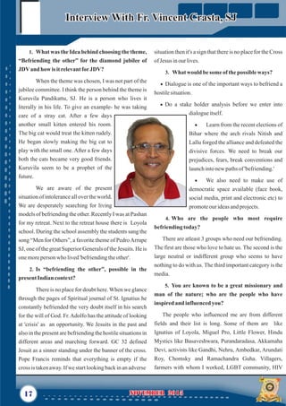situation then it's a sign that there is no place for the Cross
ofJesus inour lives.
3. What would besomeof thepossible ways?
· Dialogue is one of the important ways to befriend a
hostilesituation.
· Do a stake holder analysis before we enter into
dialogueitself.
· Learn from the recent elections of
Bihar where the arch rivals Nitish and
Lallu forged the alliance and defeated the
divisive forces. We need to break our
prejudices, fears, break conventions and
launchintonewpathsof'befriending.'
· We also need to make use of
democratic space available (face book,
social media, print and electronic etc) to
promoteourideasandprojects.
4. Who are the people who most require
befriendingtoday?
There are atleast 3 groups who need our befriending.
The first are those who love to hate us. The second is the
large neutral or indifferent group who seems to have
nothing to do with us. The third important category is the
media.
5. You are known to be a great missionary and
man of the nature; who are the people who have
inspiredand influencedyou?
The people who influenced me are from different
fields and their list is long. Some of them are like
Ignatius of Loyola, Miguel Pro, Little Flower, Hindu
Mystics like Basaveshwara, Purandaradasa, Akkamaha
Devi, activists like Gandhi, Nehru, Ambedkar, Arundati
Roy, Chomsky and Ramachandra Guha. Villagers,
farmers with whom I worked, LGBT community, HIV
17 NOVEMBER 2015NOVEMBER 2015
Interview With Fr. Vincent Crasta, SJInterview With Fr. Vincent Crasta, SJ
1. What was the Idea behind choosing the theme,
“Befriending the other” for the diamond jubilee of
JDVand how isitrelevantforJDV?
When the theme was chosen, I was not part of the
jubilee committee. I think the person behind the theme is
Kuruvila Pandikattu, SJ. He is a person who lives it
literally in his life. To give an example- he was taking
care of a stray cat. After a few days
another small kitten entered his room.
The big cat would treat the kitten rudely.
He began slowly making the big cat to
play with the small one. After a few days
both the cats became very good friends.
Kuruvila seem to be a prophet of the
future.
We are aware of the present
situation of intolerance all over the world.
We are desperately searching for living
models of befriending the other. Recently I was at Pashan
for my retreat. Next to the retreat house there is Loyola
school. During the school assembly the students sang the
song “Men for Others”, a favorite theme of PedroArrupe
SJ, one of the great Superior Generals of the Jesuits. He is
onemoreperson who lived'befriendingtheother'.
2. Is “befriending the other”, possible in the
present Indian context?
There is no place for doubt here. When we glance
through the pages of Spiritual journal of St. Ignatius he
constantly befriended the very doubt itself in his search
for the will of God. Fr.Adolfo has the attitude of looking
at 'crisis' as an opportunity. We Jesuits in the past and
also in the present are befriending the hostile situations in
different areas and marching forward. GC 32 defined
Jesuit as a sinner standing under the banner of the cross.
Pope Francis reminds that everything is empty if the
cross is takenaway.Ifwestartlookingbackinanadverse
 
