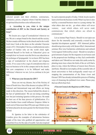 by such corporate people of today. I think Jesuits need to
learn a lot from the business world.What I say here is also
said by a seasoned business man to a young startup “do
what others dare not do; go where others will never
venture; read which others will never read;
communicate that which others are afraid to
communicate.”
Let us imitate Pope Francis. Should we not open our
doors for the internally and externally evicted by the
lopsided development agenda? JDV diamond jubilee
should not go down only with 'drone effect', International
seminar, Rite wise Eucharistic celebrations and cultural
'extravaganza' followed by a meal. Should we not plan a
good amount of space for the migrants in our houses and
in the proposed new buildings so they feel comfortable
and taken care? Should we not make this earth cooler by
planting more trees where the birds of the air will find a
place to stay, where the billions of insects have flowers
and fruits. Should we not employ all the scientific labs of
Jesuit universities to find ecologically sound ways of
stopping the contamination of the Sister rivers and
Oceans? JDVhas already initiated this process of finding
ways of cleansing the polluted river water. Please pray
thatourefforts bearfruit.
(VincentCrasta is theRegistrar atJDV,Pune)
infected people and their children, seminarians,
scholastics, priests, religious whom I had the chance to
dospiritualdirectionhavealsoinfluencedme.
6. According to you, what is the unique
contribution of JDV to the Church and Society at
large?
We Jesuits are a sign of 'contradiction' wherever we
are. We are a unique brand in the church and the society.
We have made a difference in the church and in the world.
Each time I look at the dates on the calendar I become
aware of Fr. Christopher Clavius,a mathematician and a
teacher of Galileo who set the world clock right.
Bertrand Russell in his book on 'Education' gives an
example how we Jesuits were the first to use education as
the technique of 'propaganda'.As we know JDV has been
a sign of 'contradiction' in the church and religious
circles. If we cease to be a sign of contradiction then we
have no business to be in this campus and in the church.
Our core competence is to be 'different' and make
'difference' wherever we are. Let us continue to be just
that.
7. What areyourdreamsforJDV?
These are not my dreams, but of the Society of
Jesus of SouthAsia. One of the dreams is to place JDVon
National and International map and efforts are being
made in this direction. The reason behind this dream is
the fact of 'globalization'. We are not doing something
new but just imitating Ignatius in this process. He made
the best use of the then process of globalization. If a
Jesuit brother Goes could influence Emperor Akbar to
reach out to China more than 450 years ago I think we are
far better placed to do more greater for the Greater Glory
ofGod.
St. Ignatius in his letter to the scholastics of
Coimbra gives the examples of adventurous business
people of his time who grabbed all opportunities and
risked their lives for the sake of wealth. I am also inspired
18 NOVEMBER 2015NOVEMBER 2015
For a Lot More...For a Lot More...
www.dnctimes.comwww.dnctimes.com
Video on Creative Crafts
- Ashish Pandoor
Ministry Photos
Video on Creative Crafts
Ministry Photos
- Ashish Pandoor
 
