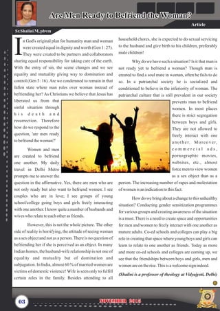 household chores, she is expected to do sexual servicing
to the husband and give birth to his children, preferably
malechildren!
Why do we have such a situation? Is it that man is
not ready yet to befriend a woman? Though man is
created to find a soul mate in woman, often he fails to do
so. In a patriarchal society he is socialized and
conditioned to believe in the inferiority of woman. The
patriarchal culture that is still prevalent in our society
prevents man to befriend
women. In most places
there is strict segregation
between boys and girls.
They are not allowed to
freely interact with one
another. Moreover,
c o m m e r c i a l a d s ,
pornographic movies,
websites, etc., almost
force men to view women
as a sex object than as a
person. The increasing number of rapes and molestation
ofwomenisanindicationtothisfact.
How do we bring about a change to this unhealthy
situation? Conducting gender sensitization programmes
for various groups and creating awareness of the situation
is a must.There is a need to create space and opportunities
for men and women to freely interact with one another as
mature adults. Co-ed schools and colleges can play a big
role in creating that space where young boys and girls can
learn to relate to one another as friends. Today as more
and more co-ed schools and colleges are coming up, we
see that the friendships between boys and girls, men and
women areontherise.This is awelcomesign indeed.
(Shalini is a professor of theology at Vidyajyoti, Delhi)
n God's original plan for humanity man and woman
were created equal in dignity and worth (Gen 1: 27).
IThey were created to be partners and collaborators
sharing equal responsibility for taking care of the earth.
With the entry of sin, the scene changes and we see
equality and mutuality giving way to domination and
control (Gen 3: 16).Are we condemned to remain in that
fallen state where man rules over woman instead of
befriending her? As Christians we believe that Jesus has
liberated us from that
sinful situation through
h i s d e a t h a n d
resurrection. Therefore
how do we respond to the
question, 'are men ready
tobefriendthewoman?'
Women and men
are created to befriend
one another. My daily
travel in Delhi Metro
prompts me to answer the
question in the affirmative. Yes, there are men who are
not only ready but also want to befriend women. I see
couples who are in love; I see groups of young
school/college going boys and girls freely interacting
with one another. I know quite a number of husbands and
wiveswho relatetoeachotherasfriends.
However, this is not the whole picture. The other
side of reality is horrifying, the attitude of seeing woman
as a sex object and not as a person.There is no question of
befriending her if she is perceived as an object. In many
Indian homes, the husband-wife relationship is not one of
equality and mutuality but of domination and
subjugation. In India, almost 60 % of married women are
victims of domestic violence! Wife is seen only to fulfill
certain roles in the family. Besides attending to all
03 November 2015November 2015
Sr.Shalini M,pbvm
Are Men Ready to Befriend the Woman?Are Men Ready to Befriend the Woman?
Article
 