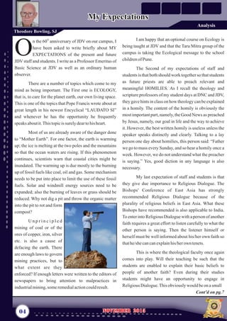 I am happy that an optional course on Ecology is
being taught at JDV and that the Taru Mitra group of the
campus is taking the Ecological message to the school
childrenof Pune.
The Second of my expectations of staff and
students is that both should work together so that students
as future priests are able to preach relevant and
meaningful HOMILIES. As I recall the theology and
scripture professors of my student days at DNC and JDV,
they gave hints in class on how theology can be explained
in a homily. The content of the homily is obviously the
most important part, namely, the Good News as preached
by Jesus, namely, our goal in life and the way to achieve
it. However, the best written homily is useless unless the
speaker speaks distinctly and clearly. Talking to a lay
person one day about homilies, this person said: “Father
we go to mass every Sunday, and so hear a homily once a
week. However, we do not understand what the preacher
is saying.” Yes, good diction in any language is also
necessary.
My last expectation of staff and students is that
they give due importance to Religious Dialogue. The
Bishops' Conference of East Asia has strongly
recommended Religious Dialogue because of the
plurality of religious beliefs in East Asia. What these
Bishops have recommended is also applicable to India.
To enter into Religious Dialogue with a person of another
faith requires a great effort to listen carefully to what the
other person is saying. Then the listener himself or
herself must be well informed about his/her own faith so
thathe/shecancanexplainhis/herown tenets.
This is where the theological faculty once again
comes into play. Will their teaching be such that the
students are enabled to explain their basic beliefs to
people of another faith? Even during their studies
students might have an opportunity to engage in
ReligiousDialogue.Thisobviouslywouldbeonasmall
th
n the 60 anniversary of JDV on our campus, I
have been asked to write briefly about MY
OEXPECTATIONS of the present and future
JDV staff and students. I write as a Professor Emeritus of
Basic Science at JDV as well as an ordinary human
observer.
There are a number of topics which come to my
mind as being important. The First one is ECOLOGY,
that is, to care for the planet earth, our own living space.
This is one of the topics that Pope Francis wrote about at
great length in his newest Encyclical “LAUDATO SI”
and whenever he has the opportunity he frequently
speaks aboutit.Thistopicis surelydeartohis heart.
Most of us are already aware of the danger done
to “Mother Earth”. For one factor, the earth is warming
up; the ice is melting at the two poles and the mountains
so that the ocean waters are rising. If this phenomenon
continues, scientists warn that coastal cities might be
inundated. The warming up is due mostly to the burning
up of fossil fuels like coal, oil and gas. Some mechanism
needs to be put into place to limit the use of these fossil
fuels. Solar and windmill energy sources need to be
expanded; also the burning of leaves or grass should be
reduced. Why not dig a pit and throw the organic matter
into the pit to rot and form
compost?
U n p r i n c i p l e d
mining of coal or of the
ores of copper, iron, silver
etc. is also a cause of
defacing the earth. There
are enough laws to govern
mining practices, but to
what extent are they
enforced? If enough letters were written to the editors of
newspapers to bring attention to malpractices in
industrialmining,someremedialactioncouldresult.
04 November 2015November 2015
Theodore Bowling, SJ
My ExpectationsMy Expectations
Cont’d on pg.7
Analysis
 