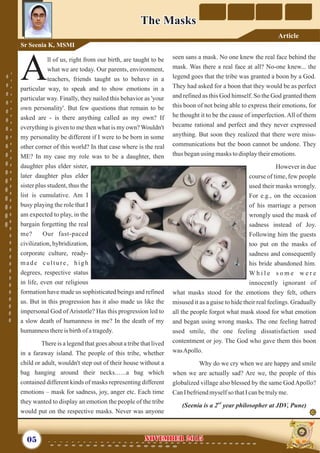 seen sans a mask. No one knew the real face behind the
mask. Was there a real face at all? No-one knew... the
legend goes that the tribe was granted a boon by a God.
They had asked for a boon that they would be as perfect
and refined as this God himself. So the God granted them
this boon of not being able to express their emotions, for
he thought it to be the cause of imperfection. All of them
became rational and perfect and they never expressed
anything. But soon they realized that there were miss-
communications but the boon cannot be undone. They
thus beganusing masks todisplaytheiremotions.
However in due
course of time, few people
used their masks wrongly.
For e.g., on the occasion
of his marriage a person
wrongly used the mask of
sadness instead of Joy.
Following him the guests
too put on the masks of
sadness and consequently
his bride abandoned him.
W h i l e s o m e w e r e
innocently ignorant of
what masks stood for the emotions they felt, others
misused it as a guise to hide their real feelings. Gradually
all the people forgot what mask stood for what emotion
and began using wrong masks. The one feeling hatred
used smile, the one feeling dissatisfaction used
contentment or joy. The God who gave them this boon
wasApollo.
Why do we cry when we are happy and smile
when we are actually sad? Are we, the people of this
globalized village also blessed by the same God Apollo?
CanIbefriendmyselfso thatIcanbetrulyme.
nd
(Seenia is a 2 year philosopher at JDV, Pune)
ll of us, right from our birth, are taught to be
what we are today. Our parents, environment,
Ateachers, friends taught us to behave in a
particular way, to speak and to show emotions in a
particular way. Finally, they nailed this behavior as 'your
own personality'. But few questions that remain to be
asked are - is there anything called as my own? If
everything is given to me then what is my own? Wouldn't
my personality be different if I were to be born in some
other corner of this world? In that case where is the real
ME? In my case my role was to be a daughter, then
daughter plus elder sister,
later daughter plus elder
sister plus student, thus the
list is cumulative. Am I
busy playing the role that I
am expected to play, in the
bargain forgetting the real
me? Our fast-paced
civilization, hybridization,
corporate culture, ready-
made culture, high
degrees, respective status
in life, even our religious
formation have made us sophisticated beings and refined
us. But in this progression has it also made us like the
impersonal God of Aristotle? Has this progression led to
a slow death of humanness in me? In the death of my
humannessthereis birthof atragedy.
There is a legend that goes about a tribe that lived
in a faraway island. The people of this tribe, whether
child or adult, wouldn't step out of their house without a
bag hanging around their necks.…..a bag which
contained different kinds of masks representing different
emotions – mask for sadness, joy, anger etc. Each time
they wanted to display an emotion the people of the tribe
would put on the respective masks. Never was anyone
05 NOVEMBER 2015NOVEMBER 2015
Sr Seenia K, MSMI
The MasksThe Masks
Article
 