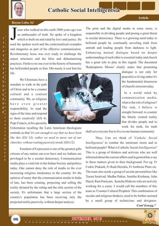 The print and the digital media in some sense, is
responsible in dividing people and posing a great threat
to secular democracy. There is a growing need today to
befriend people by continually unveiling truth from
untruth and leading people from darkness to light.
Enhancing mutual dialogue based on deeper
understanding of each other is essential today and church
has a great role to play in this regard. The document
'Redemptoris Missio' clearly states that promoting
dialogue is not only for
peaceful co-living rather it's
the fundamental dimension
of church's missiontoday.
In a world ruled by
communication media,
what is the role of religious?
The task, I believe is
straight forward; to counter
the falsely created reality
that divides people and to
work for truth, for truth
shallseteveryonefreetoliveasonehumancommunity.
Thus, Can we think of 'Catholic Social
Intelligentsia' to combat the intolerant storm and to
befriend people? What is Catholic Social Intelligentsia?
This is a group of thinkers and activists who are well
informed about the current affairs and in general has a say
in these matters given to their background. For eg: Fr
Cedric Prakash, Fr Rudi Heredia, Fr Ambrose Pinto etc.
The team also needs a group of secular personalities like
Teesta Setalvad, Medha Patkar, Sunitha Krishnan, John
Dayal, Ram Puniyani, Kancha Illiah etc who are actively
working for a cause. I would call the members of this
team as 'Counter Cultural Prophets' This combination of
secular and religious thinkers, need to be further assisted
by a small group of technicians and designers.
Cont’don pg.7
esus who walked on this earth 2000 years ago was
an ambassador of truth. He spoke of a kingdom
Jwhich is built on and ruled by love and justice. He
used the spoken word and the contextualized examples
and imageries as part of his effective communication.
Revolutionary Jesus was ever ready to challenge the
unjust structures and the false and dehumanizing
practices. I believe no one ever in the history of humanity
has befriended people as him. Obviously it cost him his
life.
We Christians have a
mandate to walk in the path
of Christ and to be a counter
cultural and a contrast
community. We, as religious
h a v e e v e n g r e a t e r
responsibility, 'to read the
signs of the time and respond
to them creatively' (GS 4).
Pope Francis, in his apostolic
Exhortation recalling the Latin American theologians
reminds us that 'it's not enough to say that we have been
like this (EG 33), rather we need to move out of our
churches,withoutwaitingpassivelyinside.'(EG 12)
Freedom of Expression is one of the greatest gifts
citizens of any nation can ever have and we Indians are
privileged to be a secular democracy. Communication
media plays a vital role in the Indian Society and politics
today. One cannot deny the role of media in the ever
increasing religious intolerance in the country. It's the
opinion of many that the communication media in India
of late, has been creating, projecting and selling the
reality dictated by the ruling and the elite section of the
society. It's unfortunate that a large section of the
country's population has been receiving only the
projectedrealitypassively,withoutdeeperanalysis.
06 NOVEMBER 2015NOVEMBER 2015
Catholic Social IntelligentsiaCatholic Social Intelligentsia
Rayan Lobo, SJ
Article
 