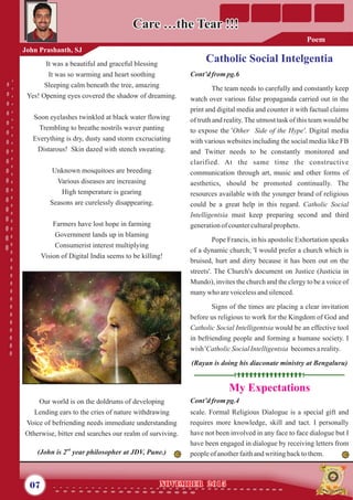 Catholic Social IntelgentiaCatholic Social Intelgentia
Cont’dfrompg.6
The team needs to carefully and constantly keep
watch over various false propaganda carried out in the
print and digital media and counter it with factual claims
of truth and reality.The utmost task of this team would be
to expose the 'Other Side of the Hype'. Digital media
with various websites including the social media like FB
and Twitter needs to be constantly monitored and
clarified. At the same time the constructive
communication through art, music and other forms of
aesthetics, should be promoted continually. The
resources available with the younger brand of religious
could be a great help in this regard. Catholic Social
Intelligentsia must keep preparing second and third
generationof counterculturalprophets.
Pope Francis, in his apostolic Exhortation speaks
of a dynamic church; 'I would prefer a church which is
bruised, hurt and dirty because it has been out on the
streets'. The Church's document on Justice (Justicia in
Mundo), invites the church and the clergy to be a voice of
manywho arevoicelessandsilenced.
Signs of the times are placing a clear invitation
before us religious to work for the Kingdom of God and
Catholic Social Intelligentsia would be an effective tool
in befriending people and forming a humane society. I
wish 'CatholicSocialIntelligentsia becomesareality.
(Rayan is doing his diaconate ministry at Bengaluru)
It was a beautiful and graceful blessing
It was so warming and heart soothing
Sleeping calm beneath the tree, amazing
Yes! Opening eyes covered the shadow of dreaming.
Soon eyelashes twinkled at black water flowing
Trembling to breathe nostrils waver panting
Everything is dry, dusty sand storm excruciating
Distarous! Skin dazed with stench sweating.
Unknown mosquitoes are breeding
Various diseases are increasing
High temperature is gearing
Seasons are curelessly disappearing.
Farmers have lost hope in farming
Government lands up in blaming
Consumerist interest multiplying
Vision of Digital India seems to be killing!
Our world is on the doldrums of developing
Lending ears to the cries of nature withdrawing
Voice of befriending needs immediate understanding
Otherwise, bitter end searches our realm of surviving.
nd
(John is 2 year philosopher at JDV, Pune.)
07 November 2015November 2015
John Prashanth, SJ
Care …the Tear !!!Care …the Tear !!!
Cont’d from pg.4
scale. Formal Religious Dialogue is a special gift and
requires more knowledge, skill and tact. I personally
have not been involved in any face to face dialogue but I
have been engaged in dialogue by receiving letters from
peopleof anotherfaithandwritingbacktothem.
My Expectations
Poem
 