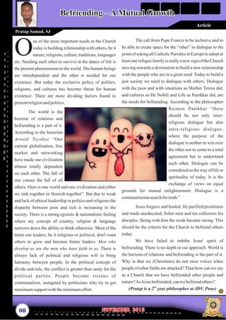 The call from Pope Francis to be inclusive and to
be able to create space for the “other” to dialogue to the
point of asking all Catholic Parishes in Europe to adopt at
leastone refugeefamilyis reallya new sign of the Church
moving towards a destination to build a new relationship
with the people who are in a great need. Today to build a
just society we need to dialogue with others. Dialogue
with the poor and with situations as Mother Teresa did,
and cultures as De Nobili and Life as Panikkar did, are
the needs for befriending. According to the philosopher
Raimon Panikkar “there
should be not only inter-
religious dialogue but also
intra-religious dialogue,
where the purpose of the
dialogue is neither to win over
the other nor to come to a total
agreement but to understand
each other. Dialogue can be
considered as the way of life or
spirituality of today. It is the
exchange of views on equal
grounds for mutual enlightenment. Dialogue is a
communitariansearchfortruth.”
Jesus forgave and healed. He purified prostitutes
and made uneducated, fisher men and tax collectors his
disciples. Being with him the weak became strong. This
should be the criteria for the Church to befriend others
today.
We have failed to imbibe Jesus' spirit of
befriending. There is no depth in our approach. World is
the horizon of relations and befriending is the part of it.
Why is that we (Christians) do not raise voices when
people of other faiths are attacked? Then how can we say
as a Church that we have befriended other people and
nature?As Jesus befriended,canwebefriendothers?
nd
(Pratap is a 2 year philosopher at JDV, Pune)
ne of the most important needs in the Church
today is building relationship with others, be it
Onature, religions, culture, traditions, languages
etc. Needing each other to survive in the dance of life is
the present phenomenon in the world. The human beings
are interdependent and the other is needed for our
existence. But today the exclusive policy of politics,
religions, and cultures has become threat for human
existence. There are more dividing factors found in
presentreligionandpolitics.
The world is the
horizon of relations and
befriending is a part of it.
According to the historian
Arnold Toynbee “Our
current globalisation, free
market and networking
have made our civilization
almost totally dependent
on each other. The fall of
one causes the fall of all
others. Ours is one world and one civilization and either
we sink together or flourish together”. But due to weak
and lack of ethical leadership in politics and religions the
disparity between poor and rich is increasing in the
society. There is a strong egoistic & nationalistic feeling
where my concept of country, religion & language
narrows down the ability to think otherwise. Most of the
times our leaders, be it religious or political, don't want
others to grow and become future leaders. Men who
develop us are the men who have faith in us. There is
always lack of political and religious will to bring
harmony between people. In the political concept of
divide and rule, the conflict is greater than unity for the
political parties. People become victims of
communalism, instigated by politicians who try to get
maximumsupport withtheminimumeffort.
08 November 2015November 2015
Befriending – A Mutual GrowthBefriending – A Mutual Growth
Pratap Samad, SJ
Article
 