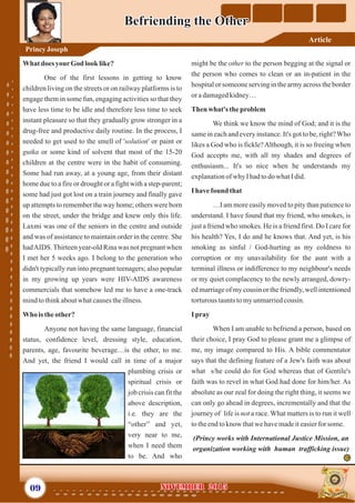 might be the other to the person begging at the signal or
the person who comes to clean or an in-patient in the
hospital or someone serving in the army across the border
oradamagedkidney…
Then what's theproblem
We think we know the mind of God; and it is the
same in each and every instance. It's got to be, right?Who
likes a God who is fickle?Although, it is so freeing when
God accepts me, with all my shades and degrees of
enthusiasm... It's so nice when he understands my
explanationof why Ihadtodo whatIdid.
I have found that
…I am more easily moved to pity than patience to
understand. I have found that my friend, who smokes, is
just a friend who smokes. He is a friend first. Do I care for
his health? Yes, I do and he knows that. And yet, is his
smoking as sinful / God-hurting as my coldness to
corruption or my unavailability for the aunt with a
terminal illness or indifference to my neighbour's needs
or my quiet complacency to the newly arranged, dowry-
ed marriage of my cousin or the friendly, well intentioned
torturoustauntstomyunmarriedcousin.
I pray
When I am unable to befriend a person, based on
their choice, I pray God to please grant me a glimpse of
me, my image compared to His. A bible commentator
says that the defining feature of a Jew's faith was about
what s/he could do for God whereas that of Gentile's
faith was to revel in what God had done for him/her. As
absolute as our zeal for doing the right thing, it seems we
can only go ahead in degrees, incrementally and that the
journey of life is not a race. What matters is to run it well
totheendtoknow thatwehavemadeiteasierfor some.
(Princy works with International Justice Mission, an
organization working with human trafficking issue)
What does yourGodlook like?
One of the first lessons in getting to know
children living on the streets or on railway platforms is to
engage them in some fun, engaging activities so that they
have less time to be idle and therefore less time to seek
instant pleasure so that they gradually grow stronger in a
drug-free and productive daily routine. In the process, I
needed to get used to the smell of 'solution' or paint or
gutka or some kind of solvent that most of the 15-20
children at the centre were in the habit of consuming.
Some had run away, at a young age, from their distant
home due to a fire or drought or a fight with a step-parent;
some had just got lost on a train journey and finally gave
up attempts to remember the way home; others were born
on the street, under the bridge and knew only this life.
Laxmi was one of the seniors in the centre and outside
and was of assistance to maintain order in the centre. She
hadAIDS.Thirteen year-old Rina was not pregnant when
I met her 5 weeks ago. I belong to the generation who
didn't typically run into pregnant teenagers; also popular
in my growing up years were HIV-AIDS awareness
commercials that somehow led me to have a one-track
mindtothinkaboutwhatcausestheillness.
Who istheother?
Anyone not having the same language, financial
status, confidence level, dressing style, education,
parents, age, favourite beverage…is the other, to me.
And yet, the friend I would call in time of a major
plumbing crisis or
spiritual crisis or
job crisis can fit the
above description,
i.e. they are the
“other” and yet,
very near to me,
when I need them
to be. And who
09 November 2015November 2015
Befriending the OtherBefriending the Other
PrincyJoseph
Article
 