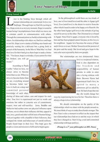 In the philosophical world there are two kinds of
love, one is Eros (need love) and the other is Agape (gift
love). Eros (need love) is the desire to receive from the
other which I need in order to be happy or to flourish. On
the other hand Agape (gift love) is the attitude of giving
myself in service to the other. The Christian love is found
in Agape. Since God is agape, everyone who is loved by
him and has been gripped cannot but pass on this love to
his neighbour. Agapic love becomes the source of hope
and it forces us to act. Mother Teresa loved the poorest of
the poor and the needy. She loved and gave hope to the
oneswho wererejectedby theirown people.
The relationships are two dimensional. Since
love is a reciprocal relation,
God is also dependent on
t h e f r e e d o m a n d
responsibility of human
persons in order to enter
into a loving relation with
them. Because Hosea had
experienced God's love, he
a g r e e d t o m a r r y a
glamorous girl as asked by
God. He had a hope that one
day she would change her
ways by experiencing his love for her. Therefore there is
alwaysahopeinloverelationship.
We should contemplate on the quality of the
relationships which we share with the people around us.
We must think of ways to make these bonds stronger.The
New Year is also a moment to reflect on the impact that
our relationships have had on us and the ways in which
they have changed us. Start living a real and committed
relationshipwithhopeandlove.
nd
(Pratap is a 2 year philosopher at JDV, Pune)
ove is the binding force through which all
human relationships are constructed. In love we
Lfind hope. Through hope we find life exciting to
live. Hope exists in us at every moment. Hope is rooted in
human beings' incompleteness from which we move out
in constant search in communication with others.
Through the communication we build a relationship with
others. In relationship with others we find love and hope
in our life. Hope is not a matter of folding ones hands and
passively waiting for a deliverer but a going forth in
pursuit of the humanity. In the Movie 'Mad Max' we find
their love for their land gives them hope to make a better
life. “You know, hope is a mistake; if you cannot fix what
has broken; you will go
insane.”
According to Paulo
Coelho “when we love, we
always strive to become
better than we are.When we
strive to become better than
we are, everything around
us becomes better too.”
Love is built on a deep and
c o m m i t t e d p e r s o n a l
knowledge of each other,
sharing of ideas and values, care and respect for each
other. True love is experienced not just in words and
emotions but rather in concrete acts of commitment,
respect, trust and self-sacrifice. Jesus, Buddha and
Mahavira had neither arms nor physical influence upon
millions, nor to obtain their influence did they appeal to
hate, envy, greed and other selfish lusts of human beings.
And yet together with a handful of their followers, they
reshaped the minds and behaviours of untold millions.
People found hope in their love. This hope gave the
peopleavisionandmissiontofulfilandtobeginagain.
10 January 2016January 2016
Love:SourceofHopeLove:SourceofHope
Pratap Samad, SJ
Article
 