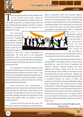 Sports, in particular, evoke very passionate response
from the youth and it is sad that India is not particularly
known for her sporting prowess. There should be long
term plans to encourage these activities with theobjective
of producing athletes who can proudly Last but not the
least activities like sports, arts and culture should be
encouraged in a planned manner. Sports, in particular,
e v o k e v e r y
passionate response
from the youth and it
is sad that India is
not particularly
k n o w n f o r h e r
sporting prowess.
There should be
long term plans to
encourage these activities with the represent the country
ininternationaleventsandwinmedalsforthecountry.
During recent weeks and months there has been a
growing debate around public discourse in our country,
specifically on topics like liberty of expression and
creativity, tolerance towards thoughts and ideas,
religions and nations. History bears that the most
advanced nations of the world have also been the most
welcoming of diverse ideas, professions, religions and
so on. Creativity blossoms in the unfettered mind.Wealth
is generated through the mixing of trades and
professions. We must be conscious that building a nation
takes a hundred years. But to bring it down is a much
swifter process. Perhaps the biggest challenge facing the
youth of this country is to realize that glory does not lie in
harping on the past and they must learn to differentiate
between those who seeks to move our country back in
time versus those who truly have a vision that looks into
the future and builds stakeholder ship across all sections
ofthesociety.
(Mr Ashok Sharma is a retired IFS officer of the
batch of 1978)
he demographic profile of India establishes that
we are a country of the young – almost 48
Tpercent of our population are under the age of 21
with another 8 percent or so being in between 20 to 24
years. Without getting too deep into numbers it would be
sufficient to conclude that the vast majority of our
populationareyoung.
Our education
system has a lot to catch
up in terms of meeting
the expectations of the
youth and the changing
world. The Government
needs to vastly invest in
improving the quality of
education as this has a direct consequence on
employability. We need more of our educational
institutions to figure in the top tiers of educational
institutions but we must be able to do this by reducing the
burden on students and making learning more interactive
andmuchmorefun.
Over the past few years there is stagnation in the
job market and this brings us to the next most important
expectation that the youth have from this country – to be
able to provide meaningful employment opportunities. It
is disheartening for the youth that they acquire learning
and skills through years of hard work but it does not bring
thememploymentopportunities.
Good governance and accountability is
something that we all expect from our institutions and the
youth also share this expectation along with the rest of
the country. Considerable unrest shown by the youth for
causes like janlokpal underlines this expectation. For the
young women, public safety and equality is also an
importantconcern.
Last but not the least activities like sports, arts
and culture should be encouraged in a planned manner.
11 January 2016January 2016
A Country of YoungA Country of Young
Ashok Sharma
Article
 