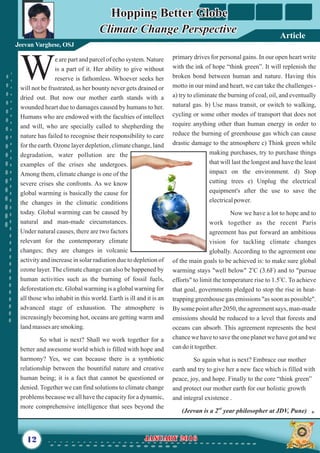 primary drives for personal gains. In our open heart write
with the ink of hope “think green”. It will replenish the
broken bond between human and nature. Having this
motto in our mind and heart, we can take the challenges -
a) try to eliminate the burning of coal, oil, and eventually
natural gas. b) Use mass transit, or switch to walking,
cycling or some other modes of transport that does not
require anything other than human energy in order to
reduce the burning of greenhouse gas which can cause
drastic damage to the atmosphere c) Think green while
making purchases, try to purchase things
that will last the longest and have the least
impact on the environment. d) Stop
cutting trees e) Unplug the electrical
equipment's after the use to save the
electricalpower.
Now we have a lot to hope and to
work together as the recent Paris
agreement has put forward an ambitious
vision for tackling climate changes
globally. According to the agreement one
of the main goals to be achieved is: to make sure global
o
warming stays "well below" 2 C (3.6F) and to "pursue
o
efforts" to limit the temperature rise to 1.5 C. To achieve
that goal, governments pledged to stop the rise in heat-
trapping greenhouse gas emissions "as soon as possible".
By some point after 2050, the agreement says, man-made
emissions should be reduced to a level that forests and
oceans can absorb. This agreement represents the best
chance we have to save the one planet we have got and we
candoittogether.
So again what is next? Embrace our mother
earth and try to give her a new face which is filled with
peace, joy, and hope. Finally to the core “think green”
and protect our mother earth for our holistic growth
and integral existence .
nd
(Jeevan is a 2 year philosopher at JDV, Pune)
e are part and parcel of echo system. Nature
is a part of it. Her ability to give without
Wreserve is fathomless. Whoever seeks her
will not be frustrated, as her bounty never gets drained or
dried out. But now our mother earth stands with a
wounded heart due to damages caused by humans to her.
Humans who are endowed with the faculties of intellect
and will, who are specially called to shepherding the
nature has failed to recognise their responsibility to care
for the earth. Ozone layer depletion, climate change, land
degradation, water pollution are the
examples of the crises she undergoes.
Among them, climate change is one of the
severe crises she confronts. As we know
global warming is basically the cause for
the changes in the climatic conditions
today. Global warming can be caused by
natural and man-made circumstances.
Under natural causes, there are two factors
relevant for the contemporary climate
changes; they are changes in volcanic
activity and increase in solar radiation due to depletion of
ozone layer. The climate change can also be happened by
human activities such as the burning of fossil fuels,
deforestation etc. Global warming is a global warning for
all those who inhabit in this world. Earth is ill and it is an
advanced stage of exhaustion. The atmosphere is
increasingly becoming hot, oceans are getting warm and
landmasses aresmoking.
So what is next? Shall we work together for a
better and awesome world which is filled with hope and
harmony? Yes, we can because there is a symbiotic
relationship between the bountiful nature and creative
human being; it is a fact that cannot be questioned or
denied. Together we can find solutions to climate change
problems because we all have the capacity for a dynamic,
more comprehensive intelligence that sees beyond the
12 January 2016January 2016
Hopping Better Globe
Climate Change PerspectiveClimate Change Perspective
Hopping Better Globe
Jeevan Varghese, OSJ
Article
 