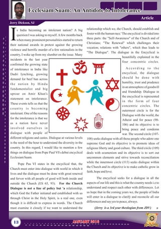 relationship which we, the Church, should establish and
foster with the human race.'The encyclicalis dividedinto
three parts: the "Self-Awareness" of the Church and of
Christians; "The Renewal" which challenges their
vocation; relations with "others", which thus leads to
"The Dialogue". The dialogue in the Encyclical is
beautifully explained in the
four concentric circles.
A c c o r d i n g t o t h e
encyclical, the dialogue
should be done with
humility, trust and prudence
in an atmosphere of goodwill
and friendship. Dialogue in
the encyclical is represented
in the form of four
concentric circles. The
outermost circle is for the
Dialogue with the world, the
Atheist and for peace (98-
106) and its objective is to
bring peace and condemn
war. The second circle (107-
108) seeks dialogue with all those people who adore one
supreme God and its objective is to promote ideas of
religious liberty and good culture. The third circle (109)
deals with ecumenism and its objective is to sort out
uncommon elements and strive towards reconciliation
while the innermost circle (113) seeks dialogue within
the Church and its objective is to make catholic grow in
faith,hopeandlove.
The encyclical seeks for a dialogue in all the
aspects of our life and this is what the country needs i.e to
understand and respect each other with differences. Let
us hope that in the coming years we, the people of India
will enter in a dialogue to clarify and reconcile all our
differencesandsay yestopeace,always.
(Jerry is a 3rd year theologian from JDV)
s India becoming an intolerant nation? A big
question I was asking to myself.Afew months back
Iwhen many prominent personalities started to return
their national awards in protest against the growing
violence and horrific murder of a few rationalists in the
country, I woke up from my slumber on the issue. Many
incidents in the last year
confirmed the growing state
of intolerance in India like
Dadri lynching, growing
demand for beef ban across
the nation by Hindu
fundamentalist and big
uproar on Amir Khan's
statement on intolerance.
These events tells us that the
country is becoming
intolerant. One of the reasons
for the intolerance is that we
as a nation have never
involved ourselves in
dialogue with people of
different religions and castes. Dialogue at various levels
is the need of the hour to understand the diversity in the
country. In this regard, I would like to mention a few
things on dialogue from Pope Paul VI's debut encyclical
EcclesiamSuam.
Pope Pau VI states in the encyclical that, the
Church must enter into dialogue with world in which it
lives and the dialogue must be done with great renewal
and fervor with all people of good will both inside and
outside the Church (ES 65, 93). For the Church
Dialogue is not a line of policy but 'a relationship,
which God the Father initiated and established with us
through Christ in the Holy Spirit, is a real one, even
though it is difficult to express in words. The Church
must examine it closely if we want to understand the
13 January 2016January 2016
Ecclesiam Suam: An Antidote to IntoleranceEcclesiam Suam: An Antidote to Intolerance
Jerry Dickson, SJ
Article
 