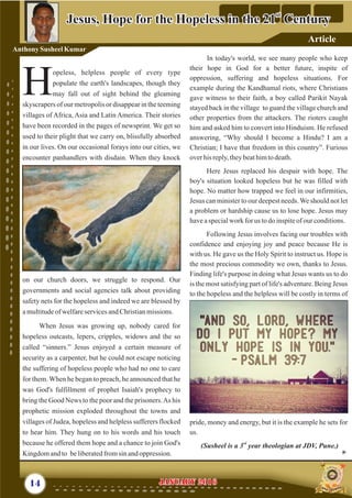 In today's world, we see many people who keep
their hope in God for a better future, inspite of
oppression, suffering and hopeless situations. For
example during the Kandhamal riots, where Christians
gave witness to their faith, a boy called Parikit Nayak
stayed back in the village to guard the village church and
other properties from the attackers. The rioters caught
him and asked him to convert into Hinduism. He refused
answering, “Why should I become a Hindu? I am a
Christian; I have that freedom in this country”. Furious
overhisreply,theybeathimtodeath.
Here Jesus replaced his despair with hope. The
boy's situation looked hopeless but he was filled with
hope. No matter how trapped we feel in our infirmities,
Jesus can minister to our deepest needs.We should not let
a problem or hardship cause us to lose hope. Jesus may
haveaspecialwork for us todoinspiteof ourconditions.
Following Jesus involves facing our troubles with
confidence and enjoying joy and peace because He is
with us. He gave us the Holy Spirit to instruct us. Hope is
the most precious commodity we own, thanks to Jesus.
Finding life's purpose in doing what Jesus wants us to do
is the most satisfying part of life's adventure. Being Jesus
to the hopeless and the helpless will be costly in terms of
pride, money and energy, but it is the example he sets for
us.
rd
(Susheel is a 3 year theologian at JDV, Pune.)
opeless, helpless people of every type
populate the earth's landscapes, though they
Hmay fall out of sight behind the gleaming
skyscrapers of our metropolis or disappear in the teeming
villages of Africa, Asia and Latin America. Their stories
have been recorded in the pages of newsprint. We get so
used to their plight that we carry on, blissfully absorbed
in our lives. On our occasional forays into our cities, we
encounter panhandlers with disdain. When they knock
on our church doors, we struggle to respond. Our
governments and social agencies talk about providing
safety nets for the hopeless and indeed we are blessed by
amultitudeofwelfareservicesandChristianmissions.
When Jesus was growing up, nobody cared for
hopeless outcasts, lepers, cripples, widows and the so
called “sinners.” Jesus enjoyed a certain measure of
security as a carpenter, but he could not escape noticing
the suffering of hopeless people who had no one to care
for them. When he began to preach, he announced that he
was God's fulfillment of prophet Isaiah's prophecy to
bring the Good News to the poor and the prisoners.As his
prophetic mission exploded throughout the towns and
villages of Judea, hopeless and helpless sufferers flocked
to hear him. They hung on to his words and his touch
because he offered them hope and a chance to join God's
Kingdomandto beliberatedfromsinandoppression.
14 January 2016January 2016
st
Jesus, Hope for the Hopeless in the 21 Century
st
Jesus, Hope for the Hopeless in the 21 Century
Anthony Susheel Kumar
Article
 