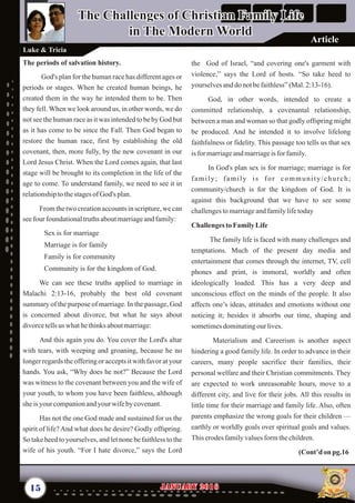 the God of Israel, “and covering one's garment with
violence,” says the Lord of hosts. “So take heed to
yourselvesanddo notbefaithless”(Mal.2:13-16).
God, in other words, intended to create a
committed relationship, a covenantal relationship,
between a man and woman so that godly offspring might
be produced. And he intended it to involve lifelong
faithfulness or fidelity. This passage too tells us that sex
isformarriageandmarriageisforfamily.
In God's plan sex is for marriage; marriage is for
family; family is for community/church;
community/church is for the kingdom of God. It is
against this background that we have to see some
challengestomarriageandfamilylifetoday
ChallengestoFamilyLife
The family life is faced with many challenges and
temptations. Much of the present day media and
entertainment that comes through the internet, TV, cell
phones and print, is immoral, worldly and often
ideologically loaded. This has a very deep and
unconscious effect on the minds of the people. It also
affects one’s ideas, attitudes and emotions without one
noticing it; besides it absorbs our time, shaping and
sometimesdominatingourlives.
Materialism and Careerism is another aspect
hindering a good family life. In order to advance in their
careers, many people sacrifice their families, their
personal welfare and their Christian commitments. They
are expected to work unreasonable hours, move to a
different city, and live for their jobs. All this results in
little time for their marriage and family life. Also, often
parents emphasize the wrong goals for their children —
earthly or worldly goals over spiritual goals and values.
Thiserodesfamilyvaluesformthechildren.
(Cont’d on pg.16
The periods of salvation history.
God's plan for the human race has different ages or
periods or stages. When he created human beings, he
created them in the way he intended them to be. Then
they fell. When we look around us, in other words, we do
not see the human race as it was intended to be by God but
as it has come to be since the Fall. Then God began to
restore the human race, first by establishing the old
covenant, then, more fully, by the new covenant in our
Lord Jesus Christ. When the Lord comes again, that last
stage will be brought to its completion in the life of the
age to come. To understand family, we need to see it in
relationshiptothestagesof God's plan.
From the two creation accounts in scripture, we can
seefourfoundationaltruthsaboutmarriageandfamily:
Sex is for marriage
Marriage is for family
Family is for community
Community is for the kingdom of God.
We can see these truths applied to marriage in
Malachi 2:13-16, probably the best old covenant
summary of the purpose of marriage. In the passage, God
is concerned about divorce, but what he says about
divorcetellsus whathethinksaboutmarriage:
And this again you do. You cover the Lord's altar
with tears, with weeping and groaning, because he no
longer regards the offering or accepts it with favor at your
hands. You ask, “Why does he not?” Because the Lord
was witness to the covenant between you and the wife of
your youth, to whom you have been faithless, although
sheisyour companionandyourwifebycovenant.
Has not the one God made and sustained for us the
spirit of life? And what does he desire? Godly offspring.
So take heed to yourselves, and let none be faithless to the
wife of his youth. “For I hate divorce,” says the Lord
15 January 2016January 2016
The Challenges of Christian Family Life
in The Modern World
The Challenges of Christian Family Life
in The Modern World
Luke & Tricia
Article
 
