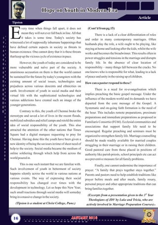 (Cont’d frompg.15)
There is a lack of a clear differentiation of roles
and order in many contemporary marriages. Often
husbands play the role, a wife ought to be playing, like
staying at home and looking after the kids, whilst the wife
works and becomes the breadwinner.This results often in
power struggles and tensions in the marriage and disrupts
family life. In the absence of clear location of
responsibility – many things fall between the cracks. No
one knows who is responsible for what, leading to a lack
ofpeaceandunityintheraisingupof children.
Howcanapastorrespond to these?
There is a need for re-evangelisation which
implies preaching the basic gospel message. Under the
influence of the modern world and its demands we have
departed from the core message of the Gospel. A
Systematic and on-going faith formation is the need of
the hour. This includes remote preparations, proximate
preparations and immediate preparations as proposed in
Familiaris Consortio (FC66). Ecclesial communities and
associations that support family life need to be
encouraged. Regular preaching and seminars must be
organized to strengthen family life. Marriage counselling
should be made readily available for married couples
struggling in their marriage or in raising their children.
Good pastoral care from those placed in positions of
authority like parish priests, school principals etc can act
asapreventivemeasureforallfamilyproblems.
Finally, one cannot undermine the importance of
prayer. “A family that prays together stays together.”
Parents and pastors need to help establish traditions like
prayer before meals and after meals, family rosary,
personal prayer and other appropriate traditions that can
bringfamiliestogether.
rd
(Excerpts from a presentation given to the 3 Year
Theologians of JDV by Luke and Tricia, who are
actively involved in Marriage Preparation Courses).
very time when things fall apart, it does not
mean they will not ever fall back in line.All that
Eit takes is some time. Today's society has
witnessed a lot of supposedly inhumane happenings that
have defined certain aspects in society as threats to
human existence. One cannot deny that it is these threats
thatkeepup theviciouscycleofexistenceinpace.
However, the youth of today are considered to be
more vulnerable and naïve part of the society. A
unanimous accusation on them is that the world cannot
be sustained for the future by today's youngsters with the
existing amount of social issues, technologies and
prejudices across various descents and ethnicities on
earth. Involvement of youth in social media and their
virtual life with the sophisticated technologies and
various addictions have created such an image of the
youngergenerations.
Contrary to this, the youth of Chennai broke the
stereotype and saved a lot of lives in the recent floods,
mobilizedsubsidies and relief camps and retold the entire
idea of social responsibility of the youth. This also
attracted the attention of the other nations that Times
Square had a digital marquee requesting to pray for
Chennai. Having done this the youth have been given a
new identity of being the saviours in time of sheer need of
help to the society. Social media became the medium of
online soldiering through which help from across the
worldpouredin.
This is one such instant that we are familiar with.
Such involvement of youth in betterment of society
happens silently across the world in various nations at
various events. The way of expressing their social
responsibility has changed over times with the
development in technology. Let us hope this New Year;
such small reactions through social media will someday
bringinamassivechangeinthesociety.
(Tipston is a student at Christ College, Pune.)
16 January 2016January 2016
Tipston
Hope on Youth in Modern EraHope on Youth in Modern Era
Article
 