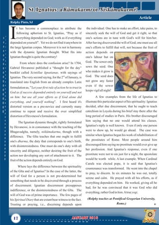 the individual. One has to make an effort, take pains, to
sincerely seek the will of God and get it right, so that
one's actions are in tune with God's will for him/her.
After having discovered the will of God, one must use all
one's efforts to fulfill that will, not because the fruit of
action depends on
one's labour but on
God. The sower only
sows the seed. One
who makes it grow is
God. The seed does
not grow any faster
even if the sower
keepsvigilallnight!
A few examples from the life of Ignatius to
illustrate this particular aspect of his spirituality: Ignatius
decided, after due discernment, that he ought to teach
catechism in Loyola during his brief stay there after the
long period of studies in Paris. His brother discouraged
him saying that no one would attend his classes.
Ignatius's reply is well known. Even if only one person
were to show up, he would go ahead. The case was
similar when Ignatius began his work of rehabilitation of
the prostitutes of Rome. Most people around him
discouraged him saying no prostitute would ever give up
her profession. And Ignatius's response, even if one
prostitute were not to sin just for a night, the apostolate
would be worth while. A last example. When Cardinal
Carafa was elected pope, it is said that Ignatius's
countenance was transformed. He went into the chapel
to pray, to discern. In six minutes he was out, totally
serene and calm. He prayed with all his efforts, as if
everything depended on him. He worked, giving all he
had, for he was convinced that it was God who did
everything,ratherGod inhim.Atrueyogi.
(Rolphy teaches at Pontifical Gregorian University,
Rome.)
t has become a commonplace to attribute the
following aphorism to St. Ignatius, “Pray as if
Ieverything depended on God; work as if everything
depended on yourself”. Yet we do not find it anywhere in
the large Ignatian corpus. Moreover it is not in harmony
with the dynamic Ignatian thought. What fits into
Ignatianthoughtis quitethecontrary!
From where does the confusion arise? In 1704,
Gabriel Hevanessi published a “thought for the day”
booklet called Scintillae Ignatianae, with sayings of
nd
Ignatius.The very second saying, for the 2 of January, is
translated into English from an already complex Latin
formulation as, “Let your first rule of action be to trust in
God as if success depended entirely on yourself and not
on him: but use all your efforts as if God alone did
everything, and yourself nothing”. I first heard it's
distorted version as a pre-novice and currently many
continue to repeat and receive the over simplified
distortionofHevenessi's formulation.
The Ignatian dynamic thought, rightly formulated
by Hevanessi, is in consonance with the teaching of the
Bhagavadgīta, namely, niśkāmakarma, though with a
difference. The Gīta teaches that one ought to fulfill
one's dharma, the duty that corresponds to one's birth,
with disinterestedness. One must do one's duty with all
sincerity and diligence, neither desiring the fruit of the
action nor developing any sort of attachment to it. The
fruitoftheactiondependsentirelyonGod.
Where lays the difference between the spirituality
of the Gīta and of Ignatius? In the case of the latter, the
will of God for a person is not pre-determined but
something that needs to be discovered through a process
of discernment. Ignatian discernment presupposes
indifference, or the disinterestedness of the Gīta. The
will of God was of prime importance. The few pages of
his Spiritual Diary that are extant bear witness to the fact.
Trusting or praying, i.e., discerning depends upon
17 January 2016January 2016
Rolphy Pinto,SJ
St. Ignatius: aKāmakarmiorNiśkāmakarmi?St. Ignatius: aKāmakarmiorNiśkāmakarmi?
Article
 