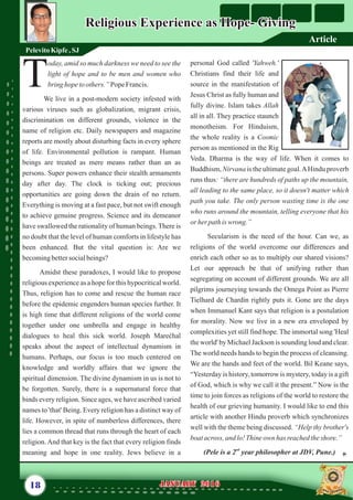 personal God called 'Yahweh.'
Christians find their life and
source in the manifestation of
Jesus Christ as fully human and
fully divine. Islam takes Allah
all in all. They practice staunch
monotheism. For Hinduism,
the whole reality is a Cosmic
person as mentioned in the Rig
Veda. Dharma is the way of life. When it comes to
Buddhism, Nirvana is the ultimate goal.AHindu proverb
runs thus: “there are hundreds of paths up the mountain,
all leading to the same place, so it doesn't matter which
path you take. The only person wasting time is the one
who runs around the mountain, telling everyone that his
or her pathis wrong.”
Secularism is the need of the hour. Can we, as
religions of the world overcome our differences and
enrich each other so as to multiply our shared visions?
Let our approach be that of unifying rather than
segregating on account of different grounds. We are all
pilgrims journeying towards the Omega Point as Pierre
Tielhard de Chardin rightly puts it. Gone are the days
when Immanuel Kant says that religion is a postulation
for morality. Now we live in a new era enveloped by
complexities yet still find hope. The immortal song 'Heal
the world' by Michael Jackson is sounding loud and clear.
The world needs hands to begin the process of cleansing.
We are the hands and feet of the world. Bil Keane says,
“Yesterday is history, tomorrow is mystery, today is a gift
of God, which is why we call it the present.” Now is the
time to join forces as religions of the world to restore the
health of our grieving humanity. I would like to end this
article with another Hindu proverb which synchronizes
well with the theme being discussed. “Help thy brother's
boatacross, and lo!Thineown has reachedtheshore.”
nd
(Pele is a 2 year philosopher at JDV, Pune.)
oday, amid so much darkness we need to see the
light of hope and to be men and women who
Tbring hopetoothers.” PopeFrancis.
We live in a post-modern society infested with
various viruses such as globalization, migrant crisis,
discrimination on different grounds, violence in the
name of religion etc. Daily newspapers and magazine
reports are mostly about disturbing facts in every sphere
of life. Environmental pollution is rampant. Human
beings are treated as mere means rather than an as
persons. Super powers enhance their stealth armaments
day after day. The clock is ticking out; precious
opportunities are going down the drain of no return.
Everything is moving at a fast pace, but not swift enough
to achieve genuine progress. Science and its demeanor
have swallowed the rationality of human beings. There is
no doubt that the level of human comforts in lifestyle has
been enhanced. But the vital question is: Are we
becomingbettersocialbeings?
Amidst these paradoxes, I would like to propose
religious experience as a hope for this hypocritical world.
Thus, religion has to come and rescue the human race
before the epidemic engenders human species further. It
is high time that different religions of the world come
together under one umbrella and engage in healthy
dialogues to heal this sick world. Joseph Marećhal
speaks about the aspect of intellectual dynamism in
humans. Perhaps, our focus is too much centered on
knowledge and worldly affairs that we ignore the
spiritual dimension. The divine dynamism in us is not to
be forgotten. Surely, there is a supernatural force that
binds every religion. Since ages, we have ascribed varied
names to 'that' Being. Every religion has a distinct way of
life. However, in spite of numberless differences, there
lies a common thread that runs through the heart of each
religion. And that key is the fact that every religion finds
meaning and hope in one reality. Jews believe in a
18 January 2016January 2016
Religious Experience as Hope- GivingReligious Experience as Hope- Giving
PelevitoKipfe,SJ
Article
 