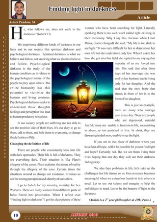 women who have been searching for light. Literally
speaking there is no such word called light existing in
their dictionary. Why I say this, because when I met
Mona, (name changed) she said, “My life is too dark to
see light.” It was very difficult for her to share about her
own life but she could share only few. When I asked her
how she got into this field she replied to me saying that
majority of us are forced into
this. She said that after three
days of her marriage she was
sold by her husband and is living
only for her daughter. And she
said that the only hope that
stands in front of her is in the
formofherdaughter.
This is just an example,
there are many who undergo
pain every day. There are people
who are depressed, suicidal
fearful; many are unable to function in life, succumbing
to abuse, or too panicked to live. In short, they are
drowning indarkness, unabletoseethelight.
If you are in that place of darkness where you
have lost all hope, will it be possible for you to find light
and hope? Certainly not. But we see them living their
lives hoping that one day they will see their darkness
fadingaway.
We also face problems in life, let's take up the
challenges that life throws on us. Our existence becomes
meaningful when we extend our hands to help others in
need. Let us use our talents and energies to help the
individuals in need. Let us be the bearers of light in the
darkness.
nd
(Ashish is a 2 year philosopher at JDV, Pune.)
e, who follows me, does not walk in the
darkness.”(John 8:12)
HWe experience different kinds of darkness in our
lives and in our society like spiritual darkness and
psychological darkness. Spiritual darkness is what we
believeand follow, not knowing what we claimto believe
and follow. Psychological
darkness is the study of the
human condition as it relates to
the psychological nature of the
people to prey upon others. The
entire humanity has this
potential to victimize the
humans and living creatures.
Psychological darkness seeks to
understand those thoughts
feelings and perception that lead
tohumanpredatorybehaviour.
In our society people are suffering and not able to
see the positive side of their lives. It's our duty to go to
them, talk to them, and help them to overcome, to change
thedefinitionof life.
Changing thedefinitionoflife
There are people who consistently look into life
with dark spectacles. Their life is full of darkness. They
see everything dark. Their situation is like Plato's
allegory of the caves. Plato explains the nature of reality
through the allegory of the cave. Certain times the
situations around us change our existence. It makes us
seethewrong perceptionandidentityofourselves.
I go to Saheli for my ministry, ministry for Sex
Workers. There are many women from different parts of
India forced into prostitution. When I reflect over
“Finding light in darkness” I get the clear picture of these
19 January 2016January 2016
Finding light in darknessFinding light in darkness
Ashish Pandoor, SJ
Article
 