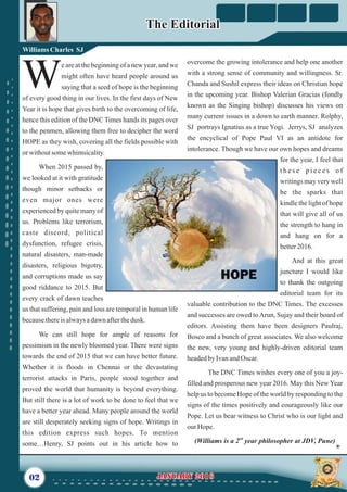 overcome the growing intolerance and help one another
with a strong sense of community and willingness. Sr.
Chanda and Sushil express their ideas on Christian hope
in the upcoming year. Bishop Valerian Gracias (fondly
known as the Singing bishop) discusses his views on
many current issues in a down to earth manner. Rolphy,
SJ portrays Ignatius as a true Yogi. Jerrys, SJ analyzes
the encyclical of Pope Paul VI as an antidote for
intolerance. Though we have our own hopes and dreams
for the year, I feel that
t h e s e p i e c e s o f
writings may very well
be the sparks that
kindle the light of hope
that will give all of us
the strength to hang in
and hang on for a
better2016.
And at this great
juncture I would like
to thank the outgoing
editorial team for its
valuable contribution to the DNC Times. The excesses
and successes are owed toArun, Sujay and their board of
editors. Assisting them have been designers Paulraj,
Bosco and a bunch of great associates. We also welcome
the new, very young and highly-driven editorial team
headedbyIvanandOscar.
The DNC Times wishes every one of you a joy-
filled and prosperous new year 2016. May this New Year
help us to become Hope of the world by responding to the
signs of the times positively and courageously like our
Pope. Let us bear witness to Christ who is our light and
ourHope.
nd
(Williams is a 2 year philosopher at JDV, Pune)
e are at the beginning of a new year, and we
might often have heard people around us
Wsaying that a seed of hope is the beginning
of every good thing in our lives. In the first days of New
Year it is hope that gives birth to the overcoming of life,
hence this edition of the DNC Times hands its pages over
to the penmen, allowing them free to decipher the word
HOPE as they wish, covering all the fields possible with
orwithoutsomewhimsicality.
When 2015 passed by,
we looked at it with gratitude
though minor setbacks or
even major ones were
experienced by quite many of
us. Problems like terrorism,
caste discord, political
dysfunction, refugee crisis,
natural disasters, man-made
disasters, religious bigotry,
and corruptions made us say
good riddance to 2015. But
every crack of dawn teaches
us that suffering, pain and loss are temporal in human life
becausethereis alwaysadawnafterthedusk.
We can still hope for ample of reasons for
pessimism in the newly bloomed year. There were signs
towards the end of 2015 that we can have better future.
Whether it is floods in Chennai or the devastating
terrorist attacks in Paris, people stood together and
proved the world that humanity is beyond everything.
But still there is a lot of work to be done to feel that we
have a better year ahead. Many people around the world
are still desperately seeking signs of hope. Writings in
this edition express such hopes. To mention
some…Henry, SJ points out in his article how to
02 January 2016January 2016
The EditorialThe Editorial
WilliamsCharles SJ
 