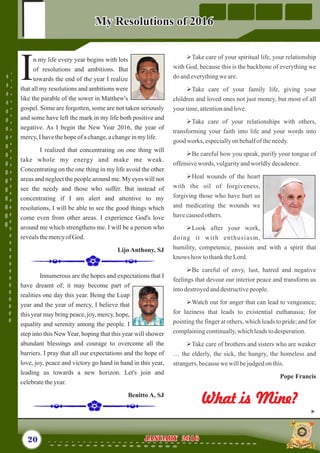 ØTake care of your spiritual life, your relationship
with God, because this is the backbone of everything we
do andeverythingweare.
ØTake care of your family life, giving your
children and loved ones not just money, but most of all
your time,attentionandlove.
ØTake care of your relationships with others,
transforming your faith into life and your words into
good works, especiallyon behalfoftheneedy.
ØBe careful how you speak, purify your tongue of
offensivewords, vulgarityandworldlydecadence.
ØHeal wounds of the heart
with the oil of forgiveness,
forgiving those who have hurt us
and medicating the wounds we
havecausedothers.
ØLook after your work,
doing it with enthusiasm,
humility, competence, passion and with a spirit that
knows how tothanktheLord.
ØBe careful of envy, lust, hatred and negative
feelings that devour our interior peace and transform us
intodestroyedanddestructivepeople.
ØWatch out for anger that can lead to vengeance;
for laziness that leads to existential euthanasia; for
pointing the finger at others, which leads to pride; and for
complainingcontinually,whichleadstodesperation.
ØTake care of brothers and sisters who are weaker
… the elderly, the sick, the hungry, the homeless and
strangers,becausewewillbejudgedon this.
Pope Francis
n my life every year begins with lots
of resolutions and ambitions. But
Itowards the end of the year I realize
that all my resolutions and ambitions were
like the parable of the sower in Matthew's
gospel. Some are forgotten, some are not taken seriously
and some have left the mark in my life both positive and
negative. As I begin the New Year 2016, the year of
mercy,I havethehopeofachange,achangeinmylife.
I realized that concentrating on one thing will
take whole my energy and make me weak.
Concentrating on the one thing in my life avoid the other
areas and neglect the people around me. My eyes will not
see the needy and those who suffer. But instead of
concentrating if I am alert and attentive to my
resolutions, I will be able to see the good things which
come even from other areas. I experience God's love
around me which strengthens me. I will be a person who
revealsthemercyofGod.
Lijo Anthony, SJ
Innumerous are the hopes and expectations that I
have dreamt of; it may become part of
realities one day this year. Being the Leap
year and the year of mercy, I believe that
this year may bring peace, joy, mercy, hope,
equality and serenity among the people. I
step into this NewYear, hoping that this year will shower
abundant blessings and courage to overcome all the
barriers. I pray that all our expectations and the hope of
love, joy, peace and victory go hand in hand in this year,
leading us towards a new horizon. Let's join and
celebratetheyear.
Benitto A, SJ
20 January 2016January 2016
My Resolutions of 2016My Resolutions of 2016
What is Mine?What is Mine?
 