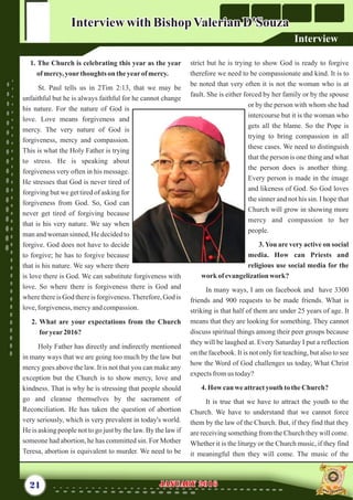 strict but he is trying to show God is ready to forgive
therefore we need to be compassionate and kind. It is to
be noted that very often it is not the woman who is at
fault. She is either forced by her family or by the spouse
or by the person with whom she had
intercourse but it is the woman who
gets all the blame. So the Pope is
trying to bring compassion in all
these cases. We need to distinguish
that the person is one thing and what
the person does is another thing.
Every person is made in the image
and likeness of God. So God loves
the sinner and not his sin. I hope that
Church will grow in showing more
mercy and compassion to her
people.
3.You are very active on social
media. How can Priests and
religious use social media for the
work ofevangelizationwork?
In many ways, I am on facebook and have 3300
friends and 900 requests to be made friends. What is
striking is that half of them are under 25 years of age. It
means that they are looking for something. They cannot
discuss spiritual things among their peer groups because
they will be laughed at. Every Saturday I put a reflection
on the facebook. It is not only for teaching, but also to see
how the Word of God challenges us today, What Christ
expectsfromus today?
4.Howcanweattractyouth to theChurch?
It is true that we have to attract the youth to the
Church. We have to understand that we cannot force
them by the law of the Church. But, if they find that they
are receiving something from the Church they will come.
Whether it is the liturgy or the Church music, if they find
it meaningful then they will come. The music of the
1. The Church is celebrating this year as the year
of mercy,yourthoughts on theyearofmercy.
St. Paul tells us in 2Tim 2:13, that we may be
unfaithful but he is always faithful for he cannot change
his nature. For the nature of God is
love. Love means forgiveness and
mercy. The very nature of God is
forgiveness, mercy and compassion.
This is what the Holy Father is trying
to stress. He is speaking about
forgiveness very often in his message.
He stresses that God is never tired of
forgiving but we get tired of asking for
forgiveness from God. So, God can
never get tired of forgiving because
that is his very nature. We say when
man and woman sinned, He decided to
forgive. God does not have to decide
to forgive; he has to forgive because
that is his nature. We say where there
is love there is God. We can substitute forgiveness with
love. So where there is forgiveness there is God and
where thereis God thereis forgiveness.Therefore,God is
love,forgiveness,mercyandcompassion.
2. What are your expectations from the Church
foryear2016?
Holy Father has directly and indirectly mentioned
in many ways that we are going too much by the law but
mercy goes above the law. It is not that you can make any
exception but the Church is to show mercy, love and
kindness. That is why he is stressing that people should
go and cleanse themselves by the sacrament of
Reconciliation. He has taken the question of abortion
very seriously, which is very prevalent in today's world.
He is asking people not to go just by the law. By the law if
someone had abortion, he has committed sin. For Mother
Teresa, abortion is equivalent to murder. We need to be
21 January 2016January 2016
Interviewwith BishopValerianD'SouzaInterviewwith BishopValerianD'Souza
Interview
 