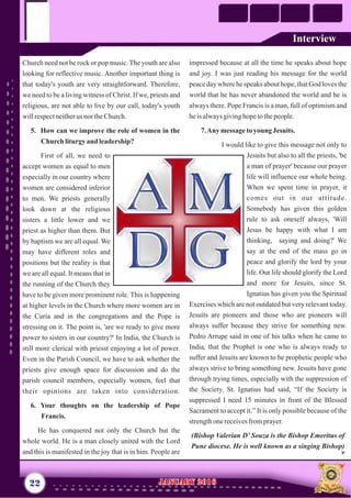 impressed because at all the time he speaks about hope
and joy. I was just reading his message for the world
peace day where he speaks about hope, that God loves the
world that he has never abandoned the world and he is
always there. Pope Francis is a man, full of optimism and
heisalwaysgivinghopetothepeople.
7.Any messagetoyoung Jesuits.
I would like to give this message not only to
Jesuits but also to all the priests, 'be
a man of prayer' because our prayer
life will influence our whole being.
When we spent time in prayer, it
comes out in our attitude.
Somebody has given this golden
rule to ask oneself always, 'Will
Jesus be happy with what I am
thinking, saying and doing?' We
say at the end of the mass go in
peace and glorify the lord by your
life. Our life should glorify the Lord
and more for Jesuits, since St.
Ignatius has given you the Spiritual
Exercises which are not outdated but very relevant today.
Jesuits are pioneers and those who are pioneers will
always suffer because they strive for something new.
Pedro Arrupe said in one of his talks when he came to
India, that the Prophet is one who is always ready to
suffer and Jesuits are known to be prophetic people who
always strive to bring something new. Jesuits have gone
through trying times, especially with the suppression of
the Society. St. Ignatius had said, “If the Society is
suppressed I need 15 minutes in front of the Blessed
Sacrament to accept it.” It is only possible because of the
strengthonereceivesfromprayer.
(Bishop Valerian D’ Souza is the Bishop Emeritus of
Pune diocese. He is well known as a singing Bishop)
Church need not be rock or pop music.The youth are also
looking for reflective music. Another important thing is
that today's youth are very straightforward. Therefore,
we need to be a living witness of Christ. If we, priests and
religious, are not able to live by our call, today's youth
willrespectneitherus nor theChurch.
5. How can we improve the role of women in the
Churchliturgyand leadership?
First of all, we need to
accept women as equal to men
especially in our country where
women are considered inferior
to men. We priests generally
look down at the religious
sisters a little lower and we
priest as higher than them. But
by baptism we are all equal. We
may have different roles and
positions but the reality is that
we are all equal. It means that in
the running of the Church they
have to be given more prominent role. This is happening
at higher levels in the Church where more women are in
the Curia and in the congregations and the Pope is
stressing on it. The point is, 'are we ready to give more
power to sisters in our country?' In India, the Church is
still more clerical with priesst enjoying a lot of power.
Even in the Parish Council, we have to ask whether the
priests give enough space for discussion and do the
parish council members, especially women, feel that
their opinions are taken into consideration.
6. Your thoughts on the leadership of Pope
Francis.
He has conquered not only the Church but the
whole world. He is a man closely united with the Lord
and this is manifested in the joy that is in him. People are
22 January 2016January 2016
Interview
 