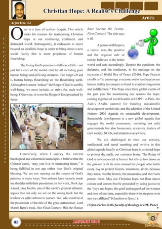 Race Survive the Twenty-
First Century? The title says
itall.
Aperson with hope is
a realist, sees the positive
and the negative side of
reality, believes in the better
world and acts accordingly. Despite the cynicism, the
darkness, and the confusion, in his message on the
occasion of World Day of Peace (2016), Pope Francis
extolls us “to encourage everyone not to lose hope in our
human ability to conquer evil and to combat resignation
and indifference.” The Pope cites three global events of
the past year for maintaining our reasons for hope:
coming together of world leaders at COP21 in Paris, the
Addis Ababa summit for funding sustainable
development worldwide, and the adoption of the United
Nations 2030 Agenda on sustainable development.
Sustainable development is a new global agenda that
engages the world community, including not only
governments but also businesses, scientists, leaders of
civilsociety,NGOs, andstudentseverywhere.
We are challenged to shed our sensory,
intellectual, and moral numbing and involve in this
global agenda locally as Christian hope is a shared hope
to protect the earth, our common home. The Reign of
God is not ensconced in heaven but it lives low down on
the ground, with its arms around the people who battle
every day to protect forests, mountains, rivers because
they know that the forests, the mountains, and the rivers
protect them. May our Christian hope not float above
culture and context but be grounded by doing justice to
the “joys and hopes, the grief and anguish of the women
and men of our time, especially those who are poor or in
anywayafflicted”(Gaudium etSpes,1).
(Arjenteachesinthefacultyof theologyatJDV,Pune)
urs is a time of restless despair. This article
looks for reasons for maintaining Christian
Ohope in our confusing, confused, and
distracted world. Subsequently, it endeavors to move
beyond an idealistic hope in order to bring about a new
social reality that is more propitious of human
flourishing.
The loving God's promise is fullness of life – not
just for a slice of the world - but for all including poor
human beings and all living creatures. The Reign of God
is human beings flourishing on the flourishing earth.
Although we cannot “reduce” the Reign of God to earthly
well-being, we must include, or strive for, such well-
being. Otherwise, it is not the Reign of God preached by
Jesus.
Conversely, when I survey the current
theological and existential landscapes, I believe that the
Chinese curse, “may you live in interesting times,” is
being fulfilled in our age rather than God's original
blessing. We are not running on the course of God's
promise in many ways. Two authors have recently made
me shudder with their pessimism. In her work, Dark Age
Ahead, Jane Jacobs, one of the world's greatest urbanist,
argues that not only we are on the wrong track but the
tendencies will continue to worsen. But, who could rival
the pessimism of the title of the great astronomer, Lord
Martin Rees's book, Our Final Century: Will the Human
03 January 2016January 2016
Christian Hope: A Realist's ChallengeChristian Hope: A Realist's Challenge
ArjenTete, SJ
Article
 