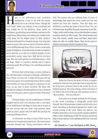 lord. The woman who was suffering from 12 years of
hemorrhage had hoped that Jesus could cure her and
redeem her from her sickness. Thus her hope was
fulfilled by touching the cloak of Jesus Christ.
Today the Church, the Body of Christ, is eagerly
waiting for each one of us and hopes that we may become
the Good news of Jesus Christ to the world. So we are
called to practice the virtue of hope, which is the fruit of
our faith in the Lord of history, who continues to tell us
“Benotafraid…for Iamwithyou”.
God wants us to change and hope for the change.
In this world everything is changeable except God
Himself. Our Christian hope is based on faith in the risen
Lord. According to theological perspective, hope is the
second coming of the Lord.
Yes, our
Christian hope should be the peak experience in our life.
Today, in the world at large, we see the churches in many
countries which are 90% empty. The whole human race
runs after money, wealth, name and fame, hence their
hopes are only on worldly things. They do not seem to
findtherealtreasurewhichisfound inChrist.
Today you and me, my
brothers and sisters, Can we or can I be a good example to
others in this challenging world? Do not give up having
hope in Jesus and say with confidence that I can, I am and
Ishallbe.
(Sr. Chanda is a year theologian at JDV, Pune)st
1
ope is an affirmative and confident
anticipation. It has to do with the unseen
Hwhich has to do with the future. Though the
word "hope” looks very ordinary, it has a profound and
deep insight for all the believers. Hope builds up
confidence, good feeling, trustworthiness and above all a
bright future. Hope is that with which every mother in the
world looks for the bright future of their children.
Christian faith and life is founded on hope. Jewish people
hoped to receive their saviour and we Christians believe,
it was fulfilled through Jesus Christ. In this world many
people are hopeless. Jesus did not die to make us hopeless
but he died for us so that we would be hopeful. In this
postmodern society many have faith but do not have
hope. But our Lord's gift has two fold dimensions - faith
and hope. Hope is a positive attitude and it expects
something good. We all long to see something good and
notawful.
We know that without hope, we have nothing in
life. Christian hope is what gets us through, and thanks to
Jesus Christ, we have lots to hope for because He has
promised us glory. It is comforting to know that no matter
what troubles we may go through or experience in our
lives, we are sure to attain salvation. We know this
through our scriptures that through him we have obtained
access into this grace, and we rejoice in hope of the glory
ofGod.
Christian hope is for the establishment of God's
kingdom and for one's own salvation, that is, one hopes
for the fulfillment of all things in Jesus and to be part of
that new heaven and new earth. God promises these
goods by Jesus' gospel and will fulfill this promise by
restoringallthingsinJesus.
As Christians our hope in Jesus Christ must be
based on our own personal experiences. We must nurture
profound, intimate and loving conversation with our
06 January 2016January 2016
Christian HopeChristian Hope
Sr.Chanda, CCV
Article
 
