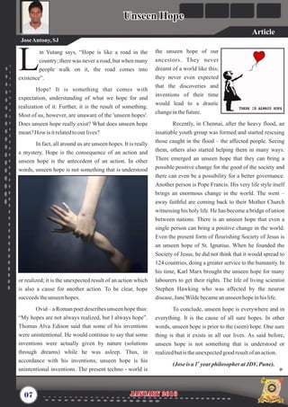 the unseen hope of our
ancestors. They never
dreamt of a world like this;
they never even expected
that the discoveries and
inventions of their time
would lead to a drastic
changeinthefuture.
Recently, in Chennai, after the heavy flood, an
insatiable youth group was formed and started rescuing
those caught in the flood – the affected people. Seeing
them, others also started helping them in many ways.
There emerged an unseen hope that they can bring a
possible positive change for the good of the society and
there can even be a possibility for a better governance.
Another person is Pope Francis. His very life style itself
brings an enormous change in the world. The went –
away faithful are coming back to their Mother Church
witnessing his holy life. He has become a bridge of union
between nations. There is an unseen hope that even a
single person can bring a positive change in the world.
Even the present form of flourishing Society of Jesus is
an unseen hope of St. Ignatius. When he founded the
Society of Jesus, he did not think that it would spread to
124 countries, doing a greater service to the humanity. In
his time, Karl Marx brought the unseen hope for many
labourers to get their rights. The life of living scientist
Stephen Hawking who was affected by the neuron
disease,JaneWildebecameanunseenhopeinhis life.
To conclude, unseen hope is everywhere and in
everything. It is the cause of all sure hopes. In other
words, unseen hope is prior to the (seen) hope. One sure
thing is that it exists in all our lives. As said before,
unseen hope is not something that is understood or
realizedbutis theunexpectedgood resultofanaction.
st
(Joseis a 1 yearphilosopher atJDV,Pune).
in Yutang says, “Hope is like a road in the
country; there was never a road, but when many
Lpeople walk on it, the road comes into
existence”.
Hope! It is something that comes with
expectation, understanding of what we hope for and
realization of it. Further, it is the result of something.
Most of us, however, are unaware of the 'unseen hopes'.
Does unseen hope really exist? What does unseen hope
mean?How is itrelatedtoour lives?
In fact, all around us are unseen hopes. It is really
a mystery. Hope is the consequence of an action and
unseen hope is the antecedent of an action. In other
words, unseen hope is not something that is understood
or realized; it is the unexpected result of an action which
is also a cause for another action. To be clear, hope
succeedstheunseenhopes.
Ovid – a Roman poet describes unseen hope thus:
“My hopes are not always realized, but I always hope”.
Thomas Alva Edison said that some of his inventions
were unintentional. He would continue to say that some
inventions were actually given by nature (solutions
through dreams) while he was asleep. Thus, in
accordance with his inventions, unseen hope is his
unintentional inventions. The present techno - world is
07 January 2016January 2016
Unseen HopeUnseen Hope
JoseAntony,SJ
Article
 