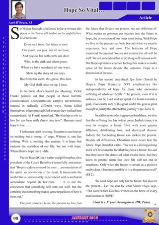 the future that directs our present, we are oblivious of.
What makes us continue our journey into the future is
hope, the orientation of our inner most being. With Hope
we live in the present yet look beyond what we merely
experience here and now. The horizons of Hope
transcend the present. We are not certain that all will be
well.We are not certain that everything will turn out well.
But Hope optimizes a certain feeling that makes us make
sense of the future despite the outcome. Hope is a
dimensionofthesoul……
In his second encyclical, Spe Salvi (Saved by
Hope), Pope Benedict XVI emphasizes the
indispensability of hope for those who encounter
suffering of whatever depth: "The present, even if it is
arduous, can be lived and accepted if it leads towards a
goal, if we can be sure of this goal, and if this goal is great
enoughtojustifytheeffortofthejourney"(SpeSalvi1).
In addition to enduring present hardships, we also
fear the suffering that has not yet come. In dark times, it is
easy to imagine a future filled with even greater
affliction, debilitating loss, and destroyed dreams.
Indeed, the foreboding future can darken the present.
Despite all difficulties, Christians need never fear the
future. Pope Benedict writes: "We see as a distinguishing
mark of Christians the fact that they have a future: It is not
that they know the details of what awaits them, but they
know in general terms that their life will not end in
emptiness. Only when the future is certain as a positive
reality does it become possible to live the present as well"
(SS 2).
We need hope, not only for the future, but also for
the present….Let me end by what Victor Hugo says,
“The word which God has written on the brow of every
man/womanis HOPE”.
rd
(Amit is a 3 year theologian at JDV, Pune)
ir Walter Raleigh is believed to have written this
poem in the Tower of London on the night before
Shisexecution.
Even such time, that takes in trust
Our youth, our joys, our all we have,
And pays us but with earth and dust;
Who, in the dark and silent grave,
When we have wandered all our ways,
Shuts up the story of our days,
But from this earth, this grave, this dust,
My God shall raise me up, I trust.
The human spirit is strong. It seems to run forever
on nothing but a morsel of hope. Without it, one has
nothing. With it, nothing else matters. It is hope that
sustains the marathon of our life. We run with hope.
Wherethere'shopethereislife…..
Vaclev Havel (Czech writer and philosopher, first
president of the Czech Republic) beautifully articulates
that "Hope is a dimension of the soul. . . an orientation of
the spirit, an orientation of the heart. It transcends the
world that is immediately experienced and is anchored
somewhere beyond its horizons. . . .It is not the
conviction that something will turn out well, but the
certaintythat something makes sense regardless of how it
turns out."
The past is known to us, the present we live, but
In his book Man's Search for Meaning, Victor
Frankl pointed out that people in those horrible
circumstances (concentration camps) nevertheless
reacted in radically different ways. Some killed
themselves; others praised God even as they walked into
certain death.As Frankl remarked, "He who has a why to
live for can bear with almost any how". Humans need
hopetolive……
08 January 2016January 2016
AmitD'Souza, SJ
Hope So Vital…Hope So Vital…
Article
 