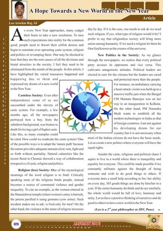 day by day. If it is the case, one needs to ask do we need
such religion. If yes, what type of religion would it be? I
prefer to say that religionless society will bring more
union among humanity. If we need a religion let there be
OneGod known as thecreatoroftheuniverse.
New Politics in the Society: As we glance
through the newspapers, we realize that every political
party accuses its opponents and vice versa. This
cultivates antagonistic attitudes. Political leaders are
elected to care for the citizens but the leaders are cared
and protected more than the people.
For instance, an ambulance carrying
a heart attack victim was held up in a
massive traffic jam when the Bengal
CM Mamata Banerjee was on her
way to an inauguration in Kolkata.
On the other hand, PM Narendra
Modi wants to establish all the
modern technologies in India as that
of foreign countries. I am not against
his developing dream for our
country but it is not necessary when
most of the Indian citizens do not have the basic needs.
Let us create a new politics where everyone will have the
equalrights.
Amidst the caste, religious and political chaos I
aspire to live in a world where there is tranquillity and
equality for everyone. This could be made possible if we
constantly militates against the thought of being
someone and wish to do good things to others. If
everyone does a small help according to his/ her ability
on every day, 365 goods things are done by him/her in a
year. If the entire humanity do think and do act similarly,
the whole world would be full of love, harmony and
unity. Let us have a positive thinking of ourselves and do
good tootherstohaveanewworldintheNewYear.
nd
(Leo is a 2 year philosopher at JDV, Pune)
s every New Year approaches, many cudgel
their brain to take a new resolution. To turn
Asuch expectations into reality for the common
good, people need to thwart their selfish desires and
begin to ruminate over uprooting caste system, religion
and politics or revamping them. One may be shocked to
hear that they are the root causes of all the divisions and
brutal atrocities in the society. I feel they need to be
eliminated from the minds of the people. In this article, I
have highlighted the varied massacres happened and
happening due to them and
expressed my dream of a new world
intheNewYear.
Casteless Society: Even after
independence some of us are
succumbed under the slavery of
caste system. For example, a few
months ago, all the newspapers
portrayed how a boy, from the
subaltern background, was beaten to
death for loving a girl of higher caste.
Like this, so many examples could
be cited. How could we eradicate the caste system? One
of the possible ways is to adapt the 'nature path' because
the nature provides adequate amount of air, rain, light and
so forth without partiality. Natural calamities like the
recent flood in Chennai showed a way of collaboration
irrespectiveof caste,religionandpolitics.
Religion (less) Society: One of the etymological
meanings of the word religion is to bind. Critically
speaking none of the religions binds people, instead
becomes a source of communal violence and gender
inequality. To cite an example, as the women entered in
the Shanaishwar temple(where women's entry is barred),
the priests purified it using gomutra (cow urine). Such
incident makes me to ask: is God only for men? On the
other hand, the violence in the name of religion increases
09 January 2016January 2016
A Hope Towards a New World in the New YearA Hope Towards a New World in the New Year
Leo Arockia Raj, SJ
Article
 