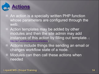 An action is a specially written PHP function whose parameters are configured through the web. Action templates may be added by other modules and then the site admin may add instances of this action by filling out template.  ( http://av1.workflow/admin/build/actions )  Actions include things like sending an email or changes workflow state of a node. Modules can then call these actions when needed 