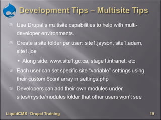 Use Drupal’s multisite capabilities to help with multi-developer environments. Create a site folder per user: site1.jayson, site1.adam, site1.joe Along side: www.site1.gc.ca, stage1.intranet, etc Each user can set specific site “variable” settings using their custom $conf array in settings.php Developers can add their own modules under sites/mysite/modules folder that other users won’t see 