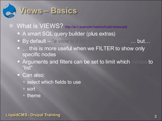 What is VIEWS?  http://av1.example1/admin/build/views/add   A smart SQL query builder (plus extras) By default –  “a view is a list of ALL site nodes” … but… …  this is more useful when we FILTER to show only specific nodes Arguments and filters can be set to limit which  nodes  to “list” Can also: select which fields to use sort theme 