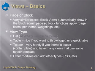 Page or Block Very similar except Block Views automatically show in the Block admin page so block functions apply (page filters, per theme, weightings, etc) View Type List ( ALWAYS use this to theme ) Table – nice if you want to throw together a quick table Teaser – very handy if you theme a teaser (contemplate) and have many views that use same teaser template Other modules can add other types (RSS, etc) 