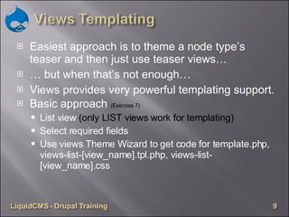 Easiest approach is to theme a node type’s teaser and then just use teaser views… …  but when that’s not enough… Views provides very powerful templating support. Basic approach  (Exercise 7) List view  (only LIST views work for templating) Select required fields Use views Theme Wizard to get code for template.php, views-list-[view_name].tpl.php, views-list-[view_name].css  