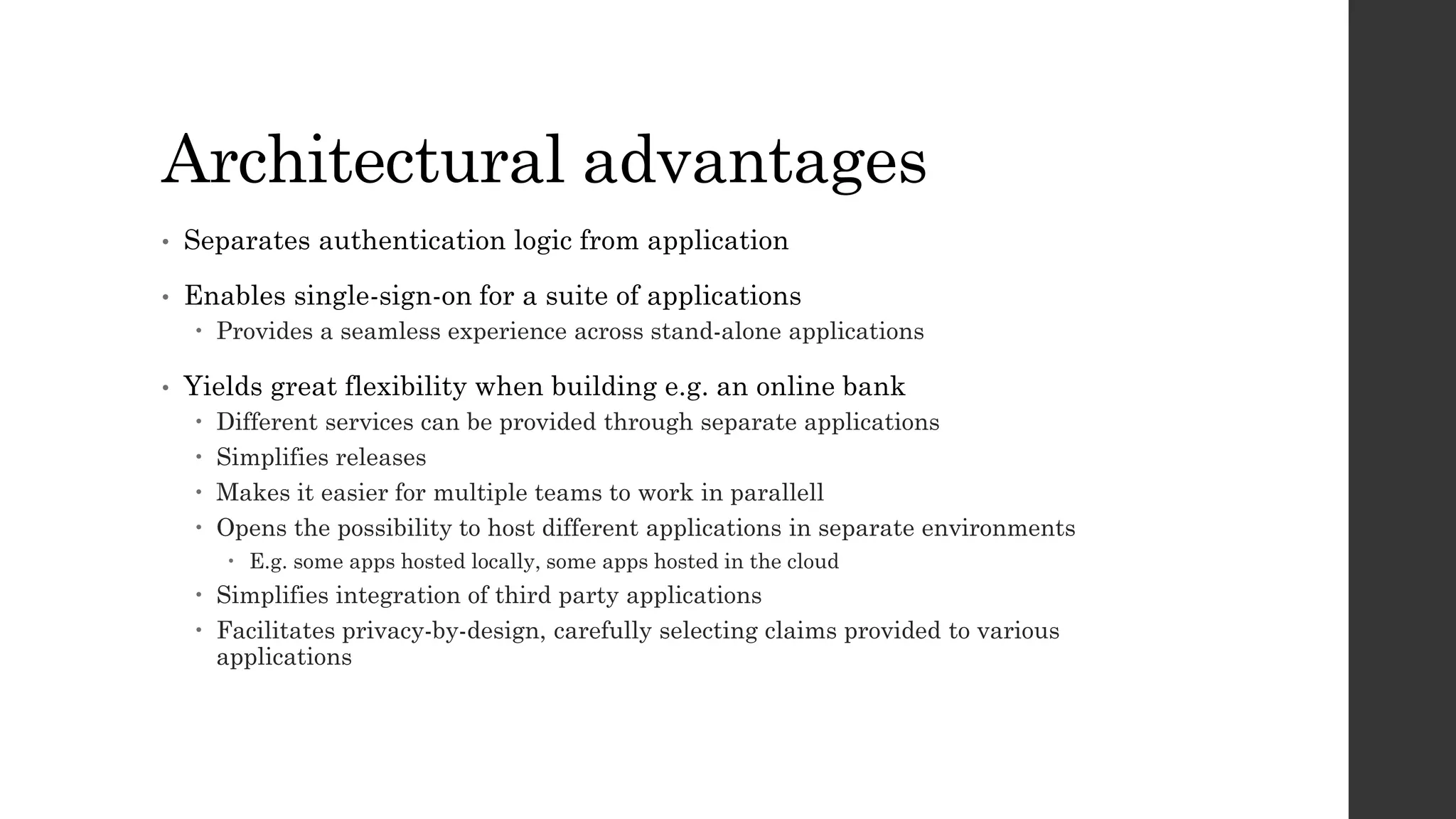 Architectural advantages
• Separates authentication logic from application
• Enables single-sign-on for a suite of applications
 Provides a seamless experience across stand-alone applications
• Yields great flexibility when building e.g. an online bank
 Different services can be provided through separate applications
 Simplifies releases
 Makes it easier for multiple teams to work in parallell
 Opens the possibility to host different applications in separate environments
 E.g. some apps hosted locally, some apps hosted in the cloud
 Simplifies integration of third party applications
 Facilitates privacy-by-design, carefully selecting claims provided to various
applications
 