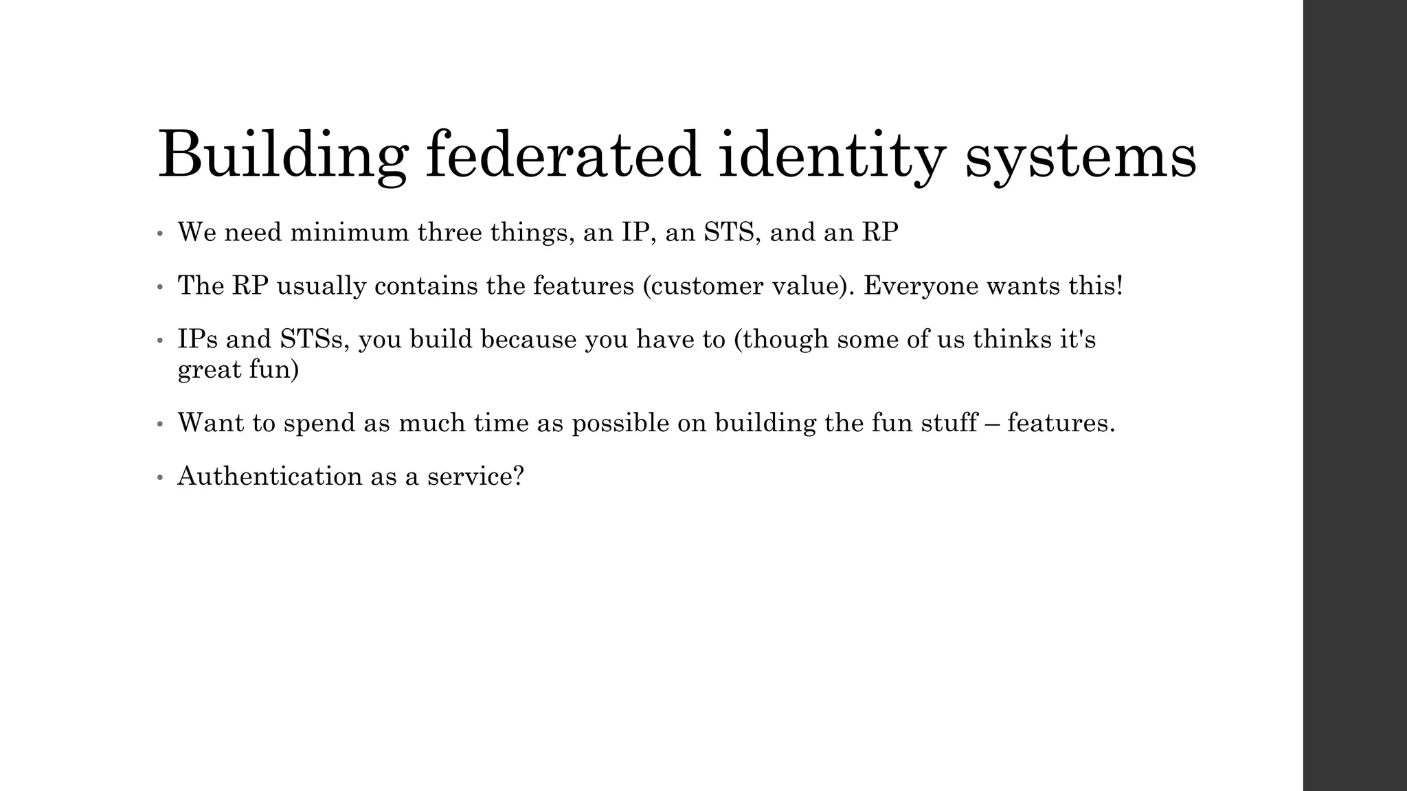 Building federated identity systems
• We need minimum three things, an IP, an STS, and an RP
• The RP usually contains the features (customer value). Everyone wants this!
• IPs and STSs, you build because you have to (though some of us thinks it's
great fun)
• Want to spend as much time as possible on building the fun stuff – features.
• Authentication as a service?
 