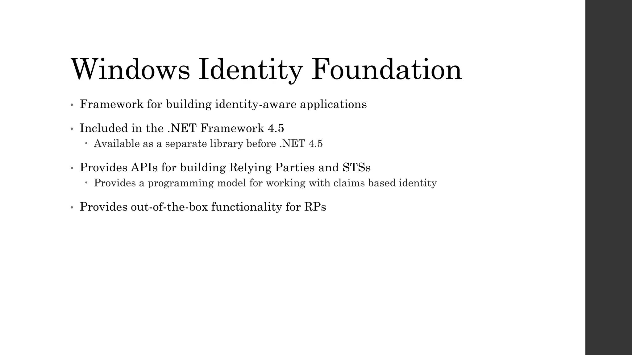 Windows Identity Foundation
• Framework for building identity-aware applications
• Included in the .NET Framework 4.5
 Available as a separate library before .NET 4.5
• Provides APIs for building Relying Parties and STSs
 Provides a programming model for working with claims based identity
• Provides out-of-the-box functionality for RPs
 