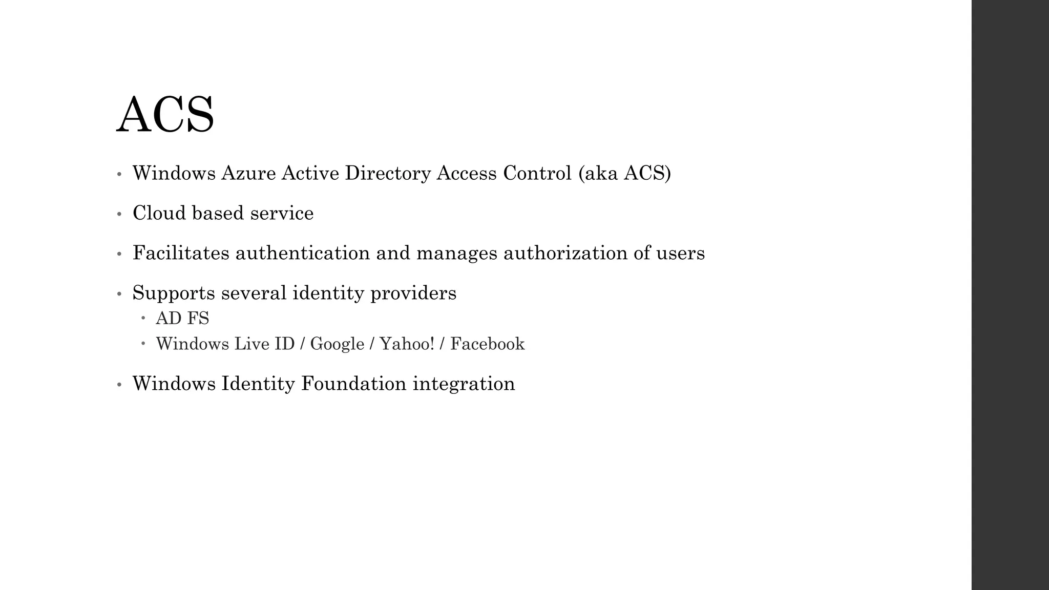 ACS
• Windows Azure Active Directory Access Control (aka ACS)
• Cloud based service
• Facilitates authentication and manages authorization of users
• Supports several identity providers
 AD FS
 Windows Live ID / Google / Yahoo! / Facebook
• Windows Identity Foundation integration
 