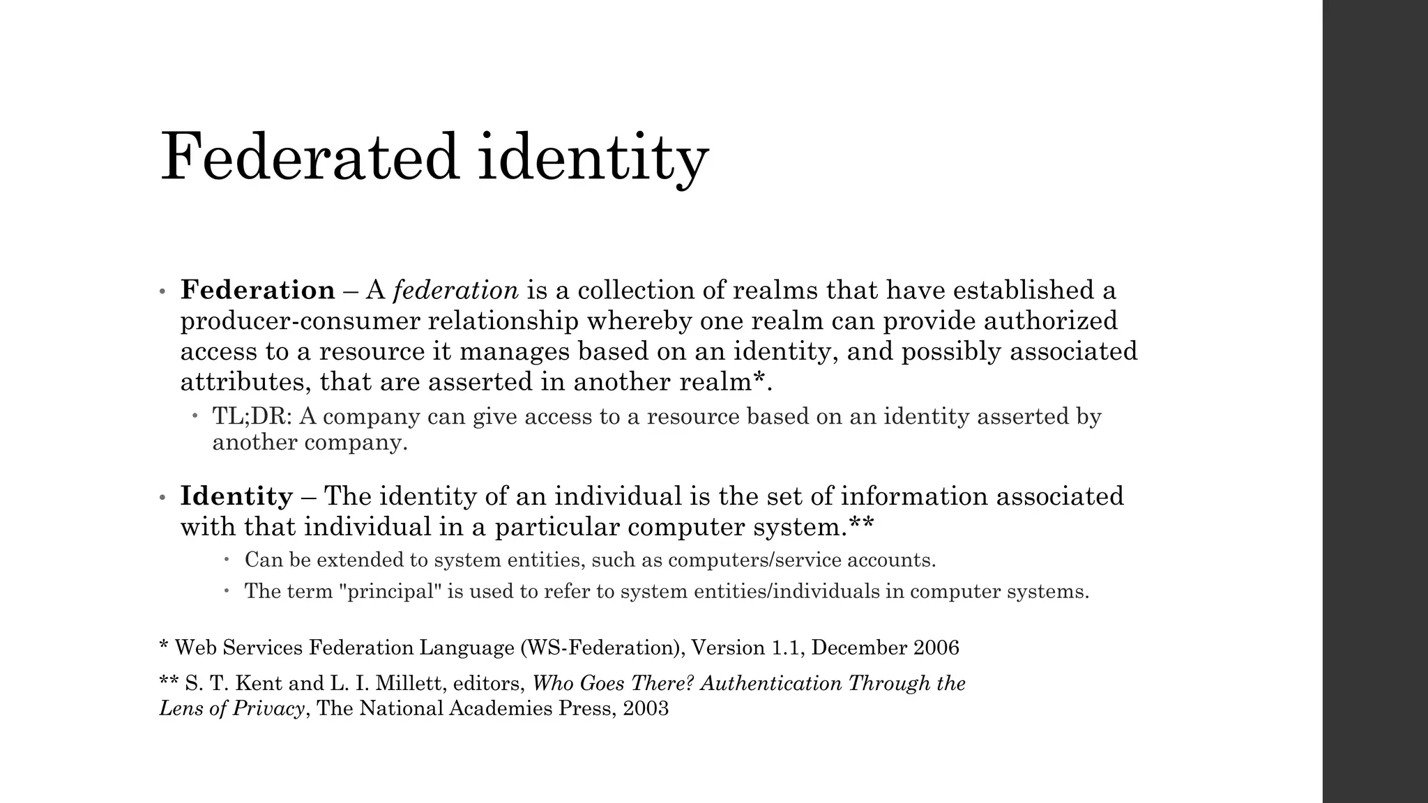 Federated identity
• Federation – A federation is a collection of realms that have established a
producer-consumer relationship whereby one realm can provide authorized
access to a resource it manages based on an identity, and possibly associated
attributes, that are asserted in another realm*.
 TL;DR: A company can give access to a resource based on an identity asserted by
another company.
• Identity – The identity of an individual is the set of information associated
with that individual in a particular computer system.**
 Can be extended to system entities, such as computers/service accounts.
 The term "principal" is used to refer to system entities/individuals in computer systems.
** S. T. Kent and L. I. Millett, editors, Who Goes There? Authentication Through the
Lens of Privacy, The National Academies Press, 2003
* Web Services Federation Language (WS-Federation), Version 1.1, December 2006
 