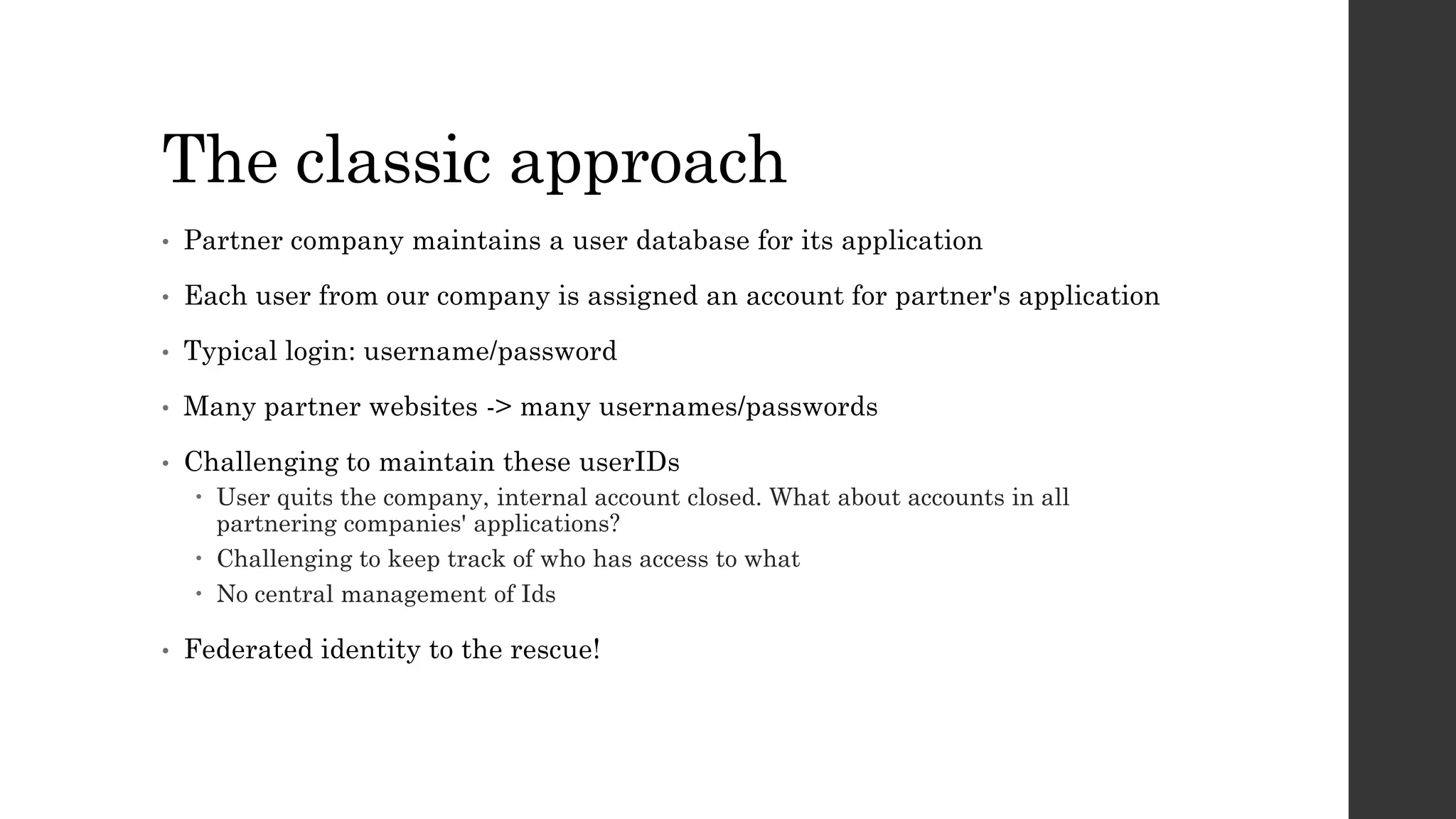 The classic approach
• Partner company maintains a user database for its application
• Each user from our company is assigned an account for partner's application
• Typical login: username/password
• Many partner websites -> many usernames/passwords
• Challenging to maintain these userIDs
 User quits the company, internal account closed. What about accounts in all
partnering companies' applications?
 Challenging to keep track of who has access to what
 No central management of Ids
• Federated identity to the rescue!
 