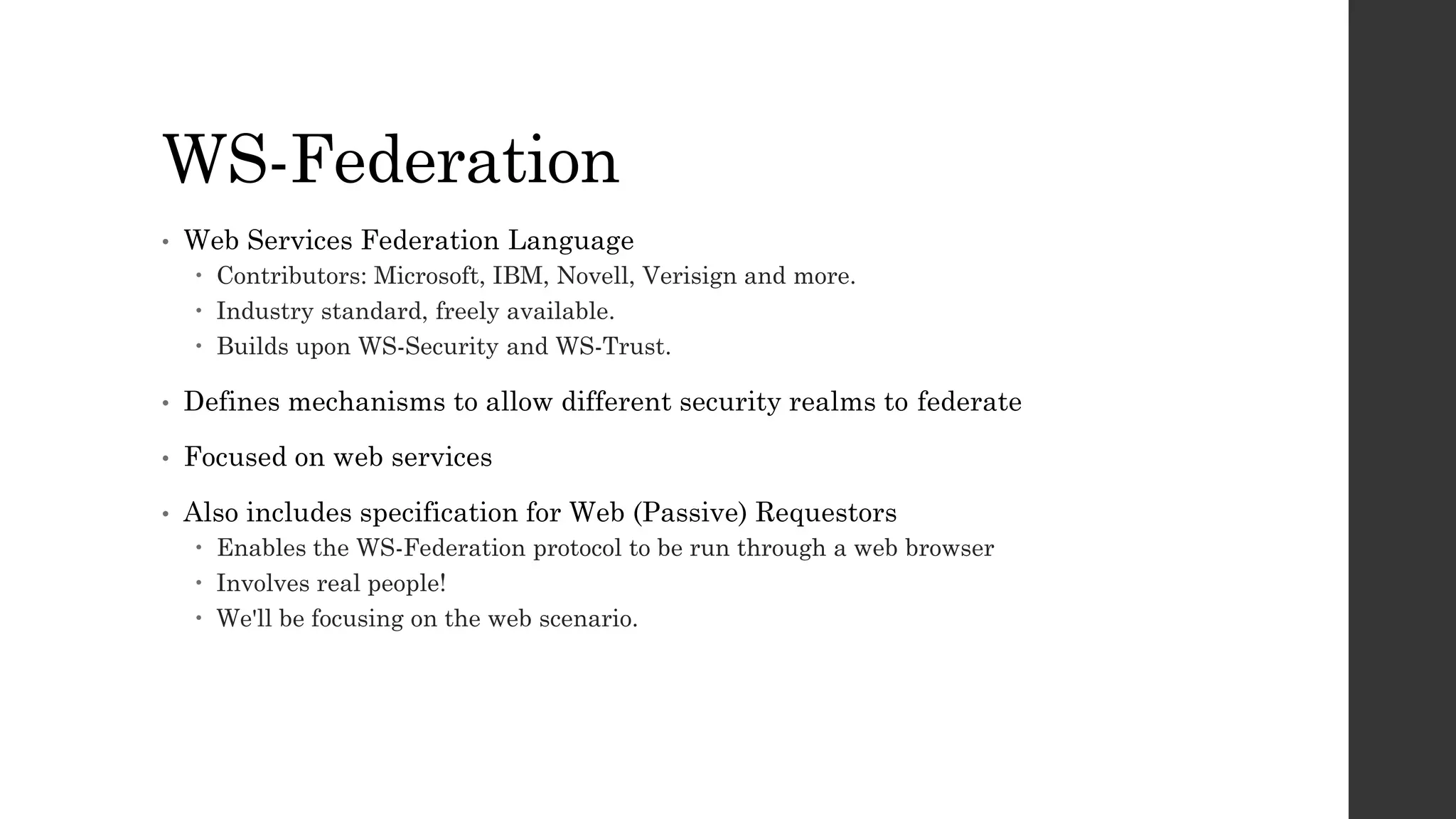 WS-Federation
• Web Services Federation Language
 Contributors: Microsoft, IBM, Novell, Verisign and more.
 Industry standard, freely available.
 Builds upon WS-Security and WS-Trust.
• Defines mechanisms to allow different security realms to federate
• Focused on web services
• Also includes specification for Web (Passive) Requestors
 Enables the WS-Federation protocol to be run through a web browser
 Involves real people!
 We'll be focusing on the web scenario.
 