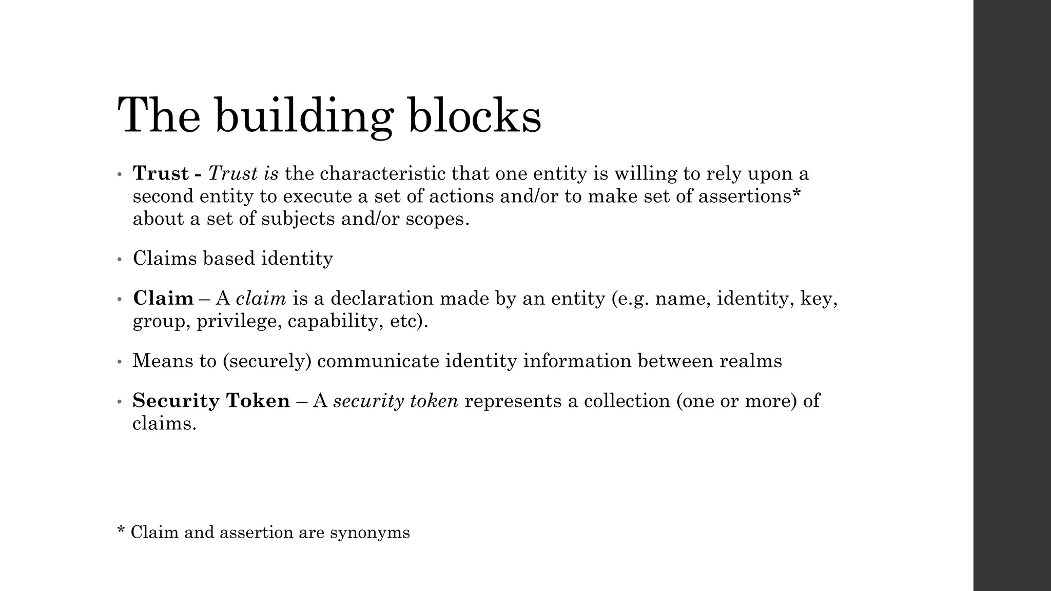 The building blocks
• Trust - Trust is the characteristic that one entity is willing to rely upon a
second entity to execute a set of actions and/or to make set of assertions*
about a set of subjects and/or scopes.
• Claims based identity
• Claim – A claim is a declaration made by an entity (e.g. name, identity, key,
group, privilege, capability, etc).
• Means to (securely) communicate identity information between realms
• Security Token – A security token represents a collection (one or more) of
claims.
* Claim and assertion are synonyms
 