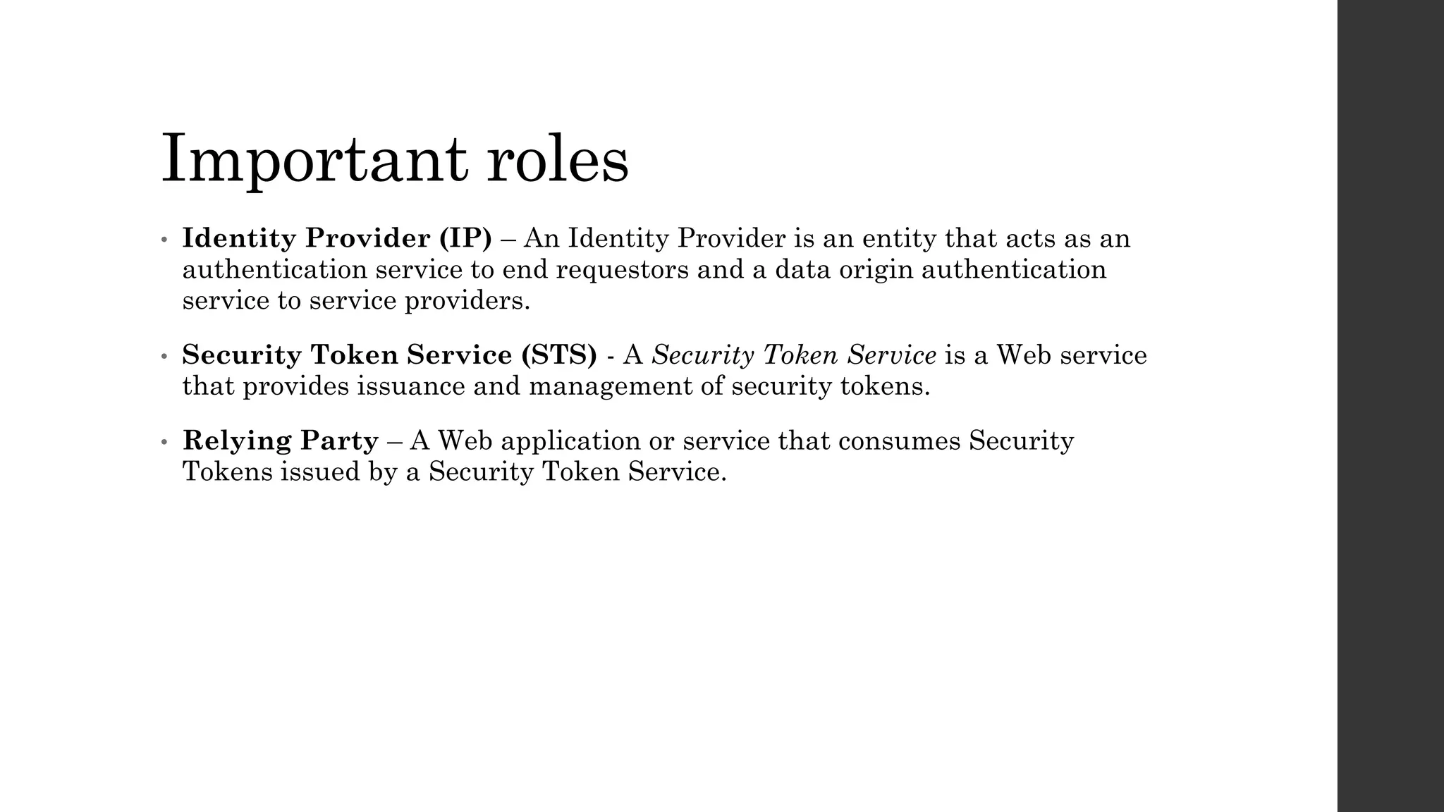Important roles
• Identity Provider (IP) – An Identity Provider is an entity that acts as an
authentication service to end requestors and a data origin authentication
service to service providers.
• Security Token Service (STS) - A Security Token Service is a Web service
that provides issuance and management of security tokens.
• Relying Party – A Web application or service that consumes Security
Tokens issued by a Security Token Service.
 