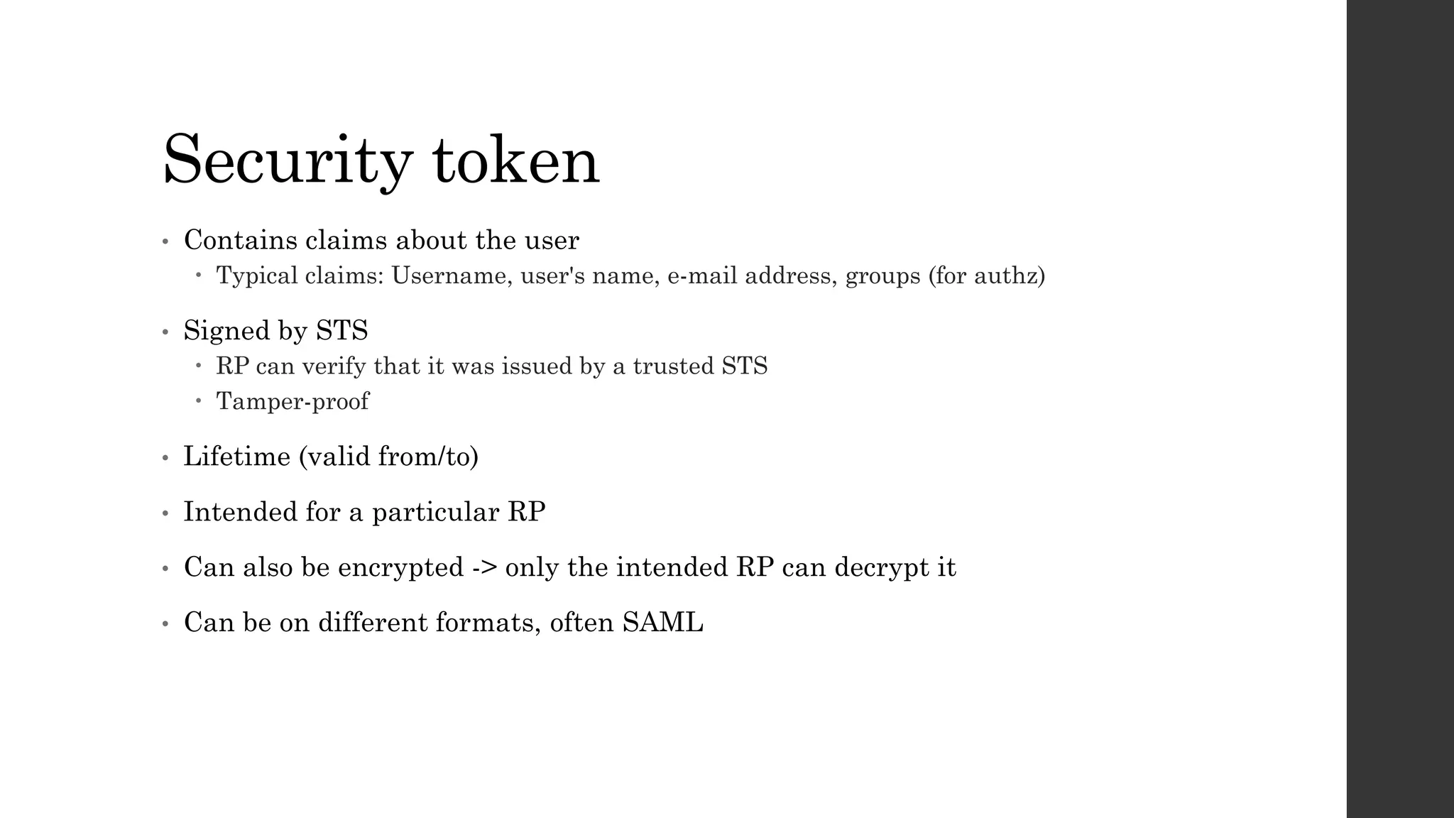 Security token
• Contains claims about the user
 Typical claims: Username, user's name, e-mail address, groups (for authz)
• Signed by STS
 RP can verify that it was issued by a trusted STS
 Tamper-proof
• Lifetime (valid from/to)
• Intended for a particular RP
• Can also be encrypted -> only the intended RP can decrypt it
• Can be on different formats, often SAML
 