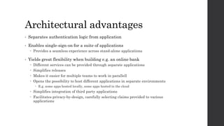 Architectural advantages
• Separates authentication logic from application
• Enables single-sign-on for a suite of applications
 Provides a seamless experience across stand-alone applications
• Yields great flexibility when building e.g. an online bank
 Different services can be provided through separate applications
 Simplifies releases
 Makes it easier for multiple teams to work in parallell
 Opens the possibility to host different applications in separate environments
 E.g. some apps hosted locally, some apps hosted in the cloud
 Simplifies integration of third party applications
 Facilitates privacy-by-design, carefully selecting claims provided to various
applications
 