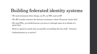 Building federated identity systems
• We need minimum three things, an IP, an STS, and an RP
• The RP usually contains the features (customer value). Everyone wants this!
• IPs and STSs, you build because you have to (though some of us thinks it's
great fun)
• Want to spend as much time as possible on building the fun stuff – features.
• Authentication as a service?
 